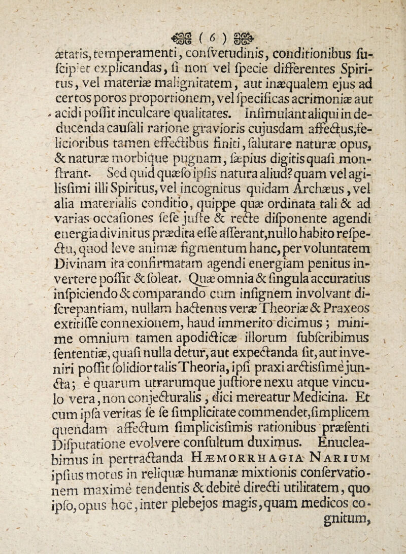 astatis,temperamenti, confvetudinis, conditionibus fu- fcip;et explicandas, fi non vel fpecie differentes Spiri¬ tus, vel materias malignitatem, aut inasqualem ejus ad certos poros proportionem, vel Ipecificas acrimonite aut - acidi poffit inculcare qualitates. Infimulant aliqui in de¬ ducenda caufali ratione gravioris cujusdam affedus,fe¬ licioribus tamen effe<ffibus finiti, falutare natur® opus, & natur® morbique pugnam, fepius digitis quali mon- ftrant. Sed quid quasio ipfis natura aliud? quam vel agi- lisfimi illi Spiritus, vel incognitus quidam Archasus, vel alia materialis conditio, quippe qu® ordinata tali & ad varias occafiones fefe jufte & redfe difponente agendi e nergia divinitus pr®dita effe afferant,nullo habito refpe- <ff u, quod leve anim® figmentum hanc, per voluntatem Divinam ita confirmatam agendi energiam penitus in¬ vertere poffit Sc foieat. Qu® omnia & fingula accuratius infpiciendo & comparando cum infignem involvant di- (crepanfiam, nullam haffenus ver® Theori® Sc Praxeos extitiffe connexionem, haud immerito dicimus ; mini¬ me omnium tamen apodiffic® illorum fubfcribimus fententi®,quafi nulla detur, aut expeffanda fit, aut inve¬ niri poffit folidior talis Theoria, ipfi praxi ar<ff isfime jun- <ffa; e quarum utrarumque juftiore nexu atque vincu¬ lo vera, non conjefturalis, dici mereatur Medicina. Et cum ipfa veritas fe fe fimplititate commendet,fimplicern. quendam affedum fimplicisfimis rationibus pr®fenti Difputatione evolvere confultum duximus. Enuclea¬ bimus in pertra&anda Haemorrhagia Narium iplius motos in reliqu® human® mixtionis confervatio- nem maxime tendentis & debite direffi utilitatem, quo ipfo,opus hoc,inter plebejos magis,quam medicos co¬ gnitum,