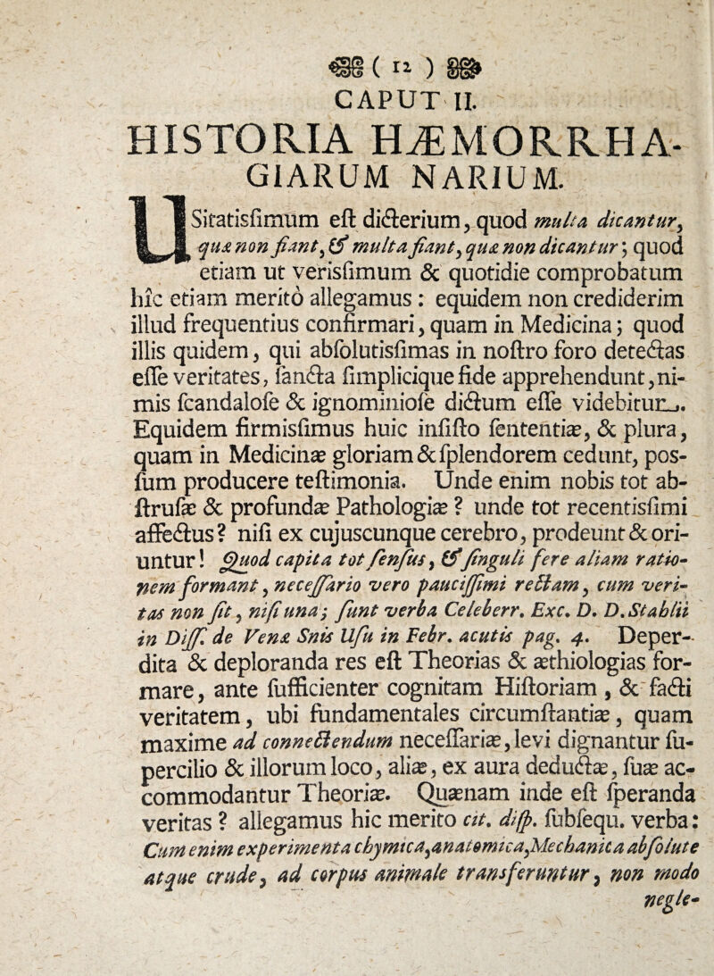 CAPUT II. ' HISTORIA H.EMORRHA. GIARUM NARIUM. USitatisfimum eft di&erium ,_quod multa, dicantur, qua non fiant multa fiant > qua non dicantur ; quod etiam ut verisfimum & quotidie comprobatum hic etiam merito allegamus : equidem non crediderim illud frequentius confirmari, quam in Medicina; quod illis quidem, qui abfolutisfimas in noftro foro detegas efie veritates, fan&a fimpliciquefide apprehendunt,ni¬ mis fcandalofe & ignominiole dicfium efie videhifurL,. Equidem firmisfimus huic infifto fententiae, & plura, quam in Medicinae gloriam & fplendorem cedunt, pos- fum producere teftimonia. Unde enim nobis tot ab- ftrufae & profunda Pathologiae ? unde tot recentisfimi afte&us? nifi ex cujuscunque cerebro, prodeunt & ori¬ untur ! capita tot fienjus, finguli fere aliam ratio- nem formant, necefifiario vero paucijfimi rellam, cum veri- tas non fit, nifi una; fiunt verba Celeberr. Exc. D. D. St abiti in Dijfi. de Vena Snis Ufiu in Febr. acutis pag. 4. Deper¬ dita & deploranda res eft Theorias & asthiologias for¬ mare, ante fufficienter cognitam Hiftoriam , & facfti veritatem, ubi fundamentales circumflantia, quam maxime ad connettendum necefiariae, levi dignantur fu- percilio & illorum loco, aliae, ex aura dedu&ae, fuae ac¬ commodantur Theoriae. Quae nam inde eft lperanda veritas ? allegamus hic merito at. difp. fubfequ. verba: Cum enim experimenta chymica^anatomicafilechanica abfiolute atque crude} ad corpus animale transferuntur, non modo , negle-