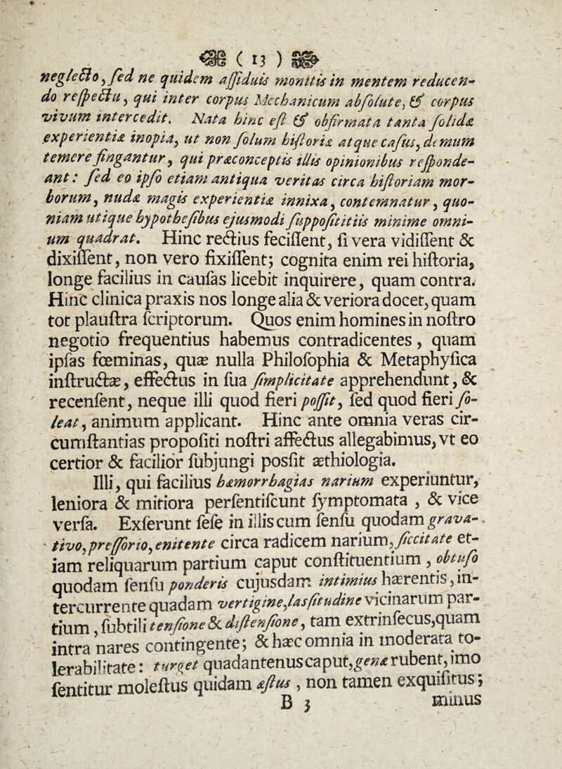 . _ _ ( ii ) 9& neglecto^ fed ne quidem afjiduis moniti* in mentem reducen~ do refpechi ^ qui inter corpus Mechanicum abfofute,(fi carpus •vivum intercedit« Nata hinc e fi (fi ob firmat a tanta folida experientia inopia, ut non folum biftoris atque cafius, demunt temere fingantur , qui pr aconceptis illis opinionibus rejponde- &nt : fied eo ipfio etiam antiqua veritas circa hifioriam mor¬ borum , nuda magis experientia innixa, contemnatur, quo¬ niam utique bypotbefibus ejusmodi fuppofititiis minime omni¬ um quadrat. Hinc re&ius feciffent, fi vera vidiffent & dixiffent, non vero fixiflent; cognita enim rei hiftoria, longe facilius in caulas licebit inquirere, quam contra. HinC clinica praxis nos longe alia & veriora docet, quam tot plauftra fcriptorum. Quos enim homines in noftro negotio frequentius habemus contradicentes, quam ipfas fceminas, quas nulla Philofophia & Metaphyfica inftru&as, effe&us in fua (implicitate apprehendunt, & recenfent, neque illi quod fieri pojfit, fed quod fieri fio- leat, animum applicant. Hinc ante omnia veras cir- cumftanfias propofiti noftri affe&us allegabimus, vt eo certior & facilior fubjungi posfit sethiologia. Illi, qui facilius b&morrbagias narium experiuntur, leniora & mitiora perfentifcunt fymptomata , & vice verfa. Exierunt lefe in illis cum fenili quodam grava- • tivo. pr e (for io, enitente circa radicem narium,^ficcitate et¬ iam reliquarum partium caput conftituentium, obtufo quodam fenili ponderis cujusdam intimius hasrentis, in¬ tercurrente quadam vertigine (asfitudine vicinarum par¬ dum fubtili tenfione 8c diftenfione, tam extrinfecus,quam intra nares contingente; &hascomnia in moderata to- fprshilitate * turpet quadantenuscaput,£w* rubent, imo toitur moleftus quidam , non tamen exquifitus; (