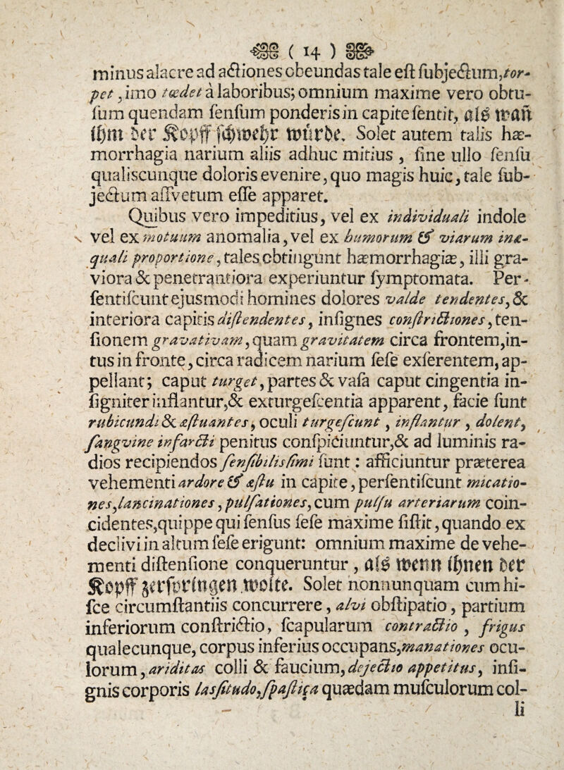 Q§§ ( 14 ) §§£ ; # minus alacre ad asiones obeundas tale eft fubje&unvor- pet, imo toedet a laboribus; omnium maxime vero obtu- fum quendam fenfum ponderis in capite fendr, af$ Itau tfym H‘C RtyftT$tuef)r tutirbc. Solet autem” talis hae¬ morrhagia narium aliis adhuc mitius , fine ullo fenfu qualiscunque doloris evenire, quo magis huic, tale fub- jectum affvetum efle apparet. Quibus vero impeditius, vel ex individuali indole n Vel ex motuum anomalia, vel ex humorum (S viarum in&- quali proportione, tales obtingunt hatraorrhagias, illi gra¬ viora &penecrandora experiuntur fymptomata. Per- fentifcuntejusmodi homines dolores valde tendentes, & interiora capitis diftendentes, infignes conflnthones, ten- fionem gravativam, quam gravitatem circa frontem,in¬ tus in fronte, circa radicem narium fefe exferentem, ap¬ pellant; caput turget, partes & vafa caput cingentia in- figniter inflantur,& exturgefcentia apparent, facie funt rubicundi & afluant es, oculi tnrgefcunt, inflantur , dolent, fangvine infarSH penitus confpiCiuntur,& ad luminis ra¬ dios recipiendos fenfibilisflmi funt: afficiuntur praeterea vehementi ardore (fl aftu in capite, perfentifcunt mtcatio- nes,,lancinat tones, pulfationes, cum pulju arteriarum coin- cidentes,quippe qui fenfus fefe maxime fiftit, quando ex declivi in altum fefe erigunt: omnium maxime de vehe¬ menti diftenfione conqueruntur, aW UWW ff)nm Det: SfcOpff gerfptlngen WOhe. Solet nonnunquam cumhi- fce circumflandis concurrere, alvi obflipatio, partium inferiorum conflridlio, fcapularum contraffiio , frigus qualecunque, corpus inferius occupan^manationes ocu¬ lorum, ariditas colli & faucium, dejeci 10 appetitus, infi- gnis corporis lasfetudosfpafitga quaedam mufculorum col- - f ' . / li