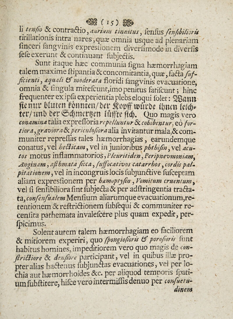 r . m (is) m>; :  & COntratftio, aurium tinnitus, lenilis fenftbilmis ririliatiOnis intra nares /qua' omnia usque ad plenariam lmceri fangvinis expresiionem diverlimode in diveriis jfefeexerunt & continuant fubjeCtis. > Sunt itaque hsec communia ligna haemorrhagiam talem maxime ffipantia & concomitantia, quje, faCta’ fuf- ficienti, aquali (f 'moderata floridi fangvinis evacuatione, omnia & lingula mitefcunt,imo penitus fatifcunt; hinc frequenter ex ipfa experientia plebs eloqui folet: SBfiim . ftc mtr tiiuten fmmm/Ut topffttmrbe ihnen \tiiy tcr/linb m ©djmatfll Iftffte fM). Quo magis vero conamina talia exprefioria repelluntur & cohibentur., eo for¬ tiora ^gravior a & periculojlora alia invitantur mala,& com¬ muniter reprellas tales haemorrhagias, earundemque conatus, vel he£1 icam, vel in junioribus pbthifm, vel acu¬ tos motus inflammatorios, P/euritiden, Peripnevmoniam^ Anginam, afihmata Jtcca, fuffbcativos catarrhos, cordis pal¬ pitationem , vel in incongruis locis fubjunCtive fufeeptam aliam expresiionem per bamoptjftn, Vomitum cruentum vel fl fenfibiliora flnt fubjeCta & per adftringentia trafra- ta, confenfualem Menfium aliarumque evacuationum,re¬ tentionem & reftriCtionem fubiequi & communiter re- cenlifa pathemata invalefeere plus quam expedit, per- fpicimus. • . Solent aurem talem haemorrhagiam eo faciliorem 8c mitiorem experiri, quo fpongiofioris & porofioris ftmt habitus homines, impeditiorem vero quo magis de coh- firiSme & denfiore participant, vel in quibus illas pro¬ pter alias haCfenus lubjunfras evacuationes, vel per lo- chia aut haemorrhoides &c. per aliquod temporis fpati- um fubflitere, hifce vero intermiffis denuo per confuetu- dinem