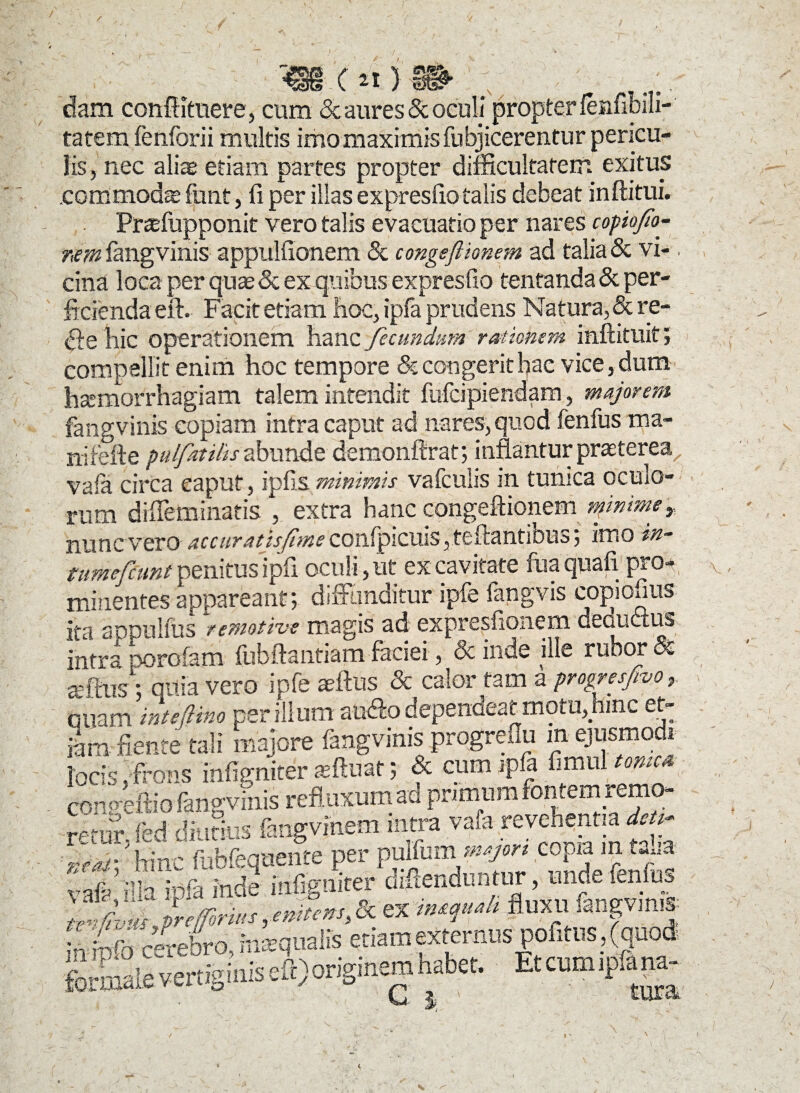 / r ^35 ( 5 dam conftituere, cum <3t aures & oculi propter fenftbm- tatem fenforii multis imo maximis fubjicerentur pericu¬ lis, nec aliae etiam partes propter difficultatem exitus .commodae funt, 11 per illas expresfio talis debeat inftitui. Praefopponit vero talis evacuatio per nares copofio- rim fangvinis appulfionem & congeftionem ad talia & vi¬ cina loca per quae & ex quibus expresfio tentanda & per¬ ficienda eft. Facit etiam hoc, ipfa prudens Natura, & re- <fte hic operationem hanc fecundum rationem inftitlllt 5 iv* . • 1 _ O__ x\. ll^raurrildglcuu IciiCJLJLi liilUXIUIl 5 w,. fangvinis copiam intra caput ad nares, quod fenfus ma- nifefte pulfutilis abunde demonitrat; inflantur praeterea vafa circa caput, ipfis minimis vafculis m tunica oculo¬ rum difleminatis , extra hanc congeftionem mimmer nunc vero accurat isjime confpicuis, teftantibus; imo in~ tumefiunt penitus ipfi oculi, ut ex cavitate fua quali pro-* minentes appareant; diffunditur ipfe fangvis colonus ita sdduIsus remotive magis ad expresfioiiem decuctus intraporofam fubftantiamfaciei, deinde ille rubori tdl-iis; quia vero ipfe affius & calor tam a progresfivo, cniam tntsftino per illum aucfto dependeat motu, hinc et¬ iam flente tali majore fangvinis progreim m ejusmodi locis.frons infigniter aeftuat; & cum ipfa fimul tome* eonp-effio fangvinis refluxum ad primum fontem remo- renSfed diutius fangvmem intra vafa revehentia dcu; hinc fubfeqnente per pulfurn^ copia m taba MP in squali fluxu lanpms; ^ info cerebro, imvqualis etiam externus politus, (quod formale vertiginis eft) originem habet, Etcumipfapa-