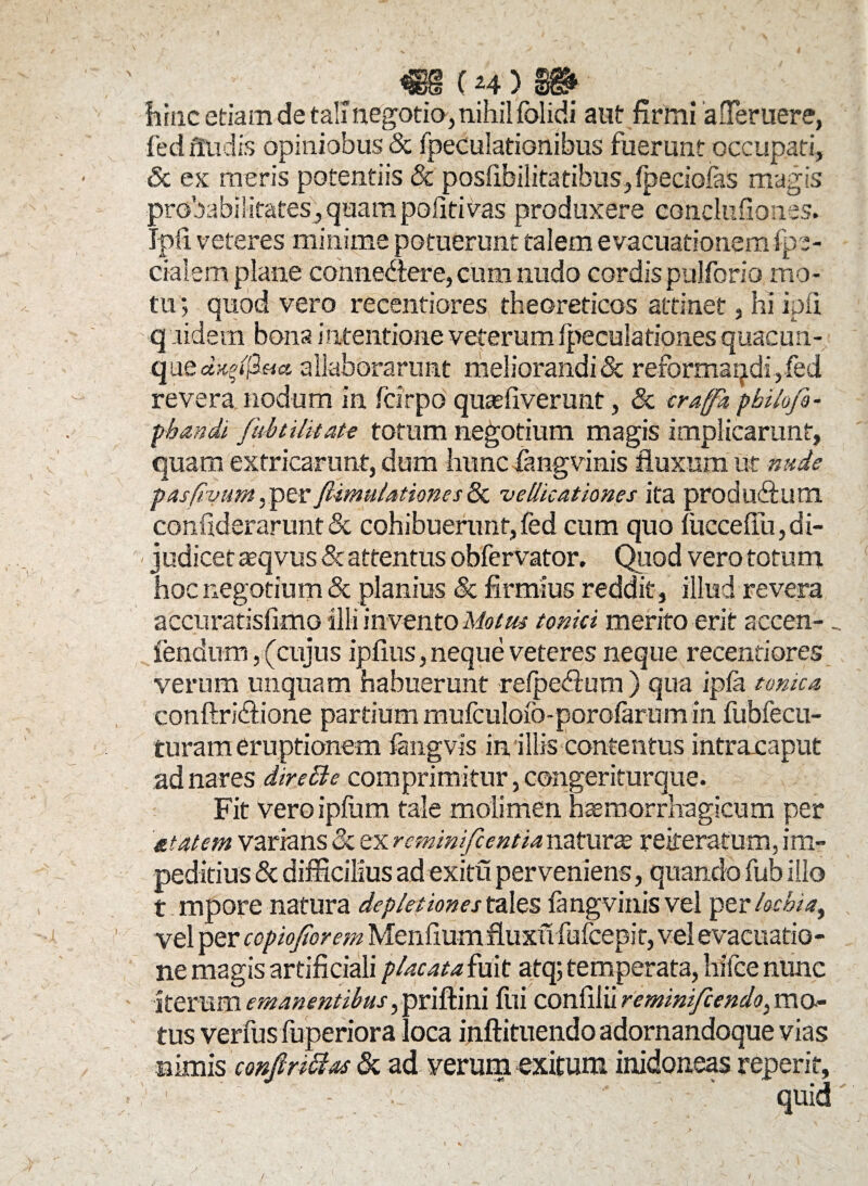 (H') hinc etiam de tali negotia, nihil folidi aut firmi afieruere, fed frudis opiniobus & fpeculationibus fuerunt occupati, Sc ex meris potentiis & posiibilitatibus, fpeciofas magis probabilitates, quam politi vas produxere conclufiones. Ipfi veteres minime potuerunt talem evacuationem fpe- cialem plane conne&ere, cum nudo cordis pulforio mo¬ tu ; quod vero recentiores tbeoreticos attinet, hi ipfi q aidem bona intentione veterum fpeculationes quacuri- qu ed^ifieicc allaborarunt meliorandi & reformaqdi,fed revera nodum in fcirpo quaefiverunt, & eraffk pbilofe- pbandi /ubt i litate totum negotium magis implicarunt, quam extricarunt, dum hunc fangvinis fluxum ut nude pasfivum^evfimulationesEx vellicationes ita produfifum. confiderarunt& cohibuerant,fed cum quo foccefiu,di¬ judicet aeqvus & attentus obfervator. Quod vero totum hoc negotium & planius & firmius reddit, illud revera accuratisfimo illi invento Motus tomci merito erit accen-. fendum, (cujus ipfius, neque veteres neque recentiores verum unquam habuerunt refpeflum ) qua ipjfa tome a conftridlione partium mufculofo-porofaram in fubfecn- turam eruptionem fangvis in illis contentus intraxaput ad nares direEle comprimitur, congeriturque. Fit veroipfum tale molimen haemorrhagicum per &tatem varians & ex reminifeentianaturae reiferafum, im¬ peditius & difficilius ad exitu perveniens, quando fub illo t mpore natura depletione st ales fangvinis vel per loebia, vel per ccpiojtorem Menfium fluxu fufeepit, vel evacuatio¬ ne magis artificiali placata fuit atq; temperata, hilce nunc iterum emanentibus flfi confilii reminifeendo^ mo¬ tus verfusfuperiora loca inftituendo adornandoque vias nimis confiriEtas & ad verum exitum inidoneas reperit, ' '  - ' ' * quid t