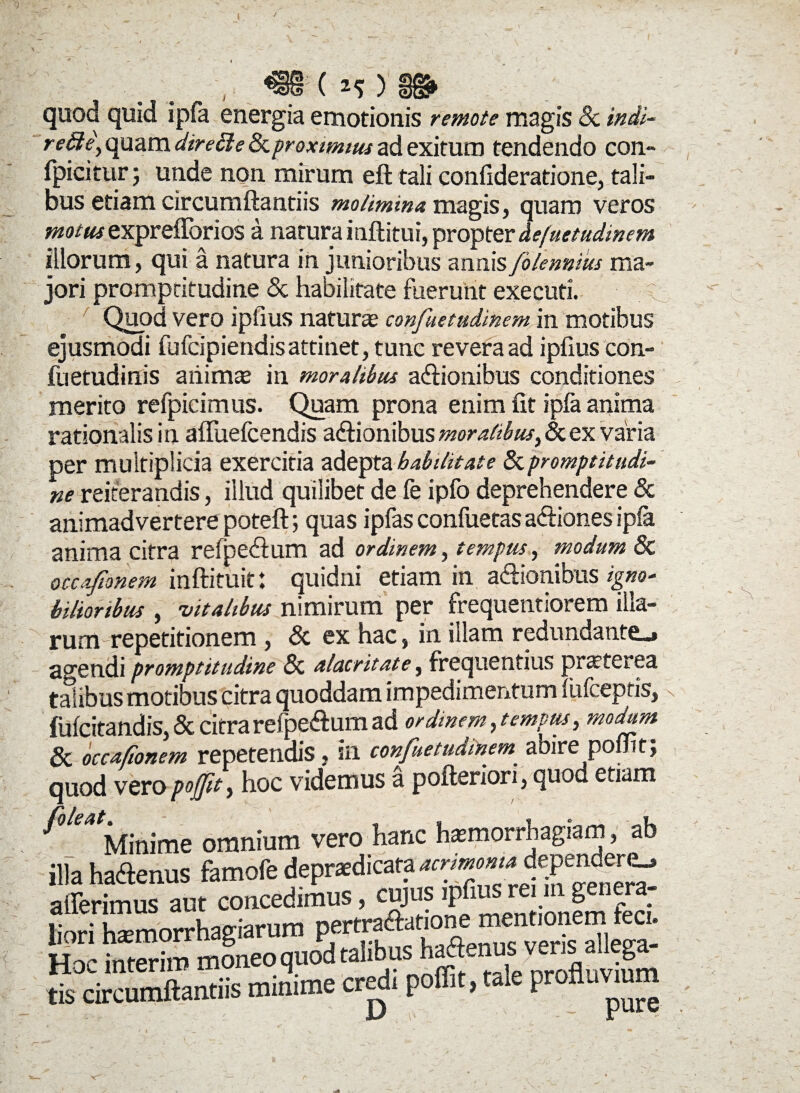 ( ^ ) quod quid ipfa energia amotionis remote magis 8c indi- rette, quam direffie Ikproximius ad exitum tendendo con- fpicitur; unde non mirum eft tali confideratione, tali¬ bus etiam circumflandis molimina magis, quam veros ^0/«* exprefforios a narurainftitui, propter defuetudinem illorum, qui a natura in junioribus annis folennius ma¬ jori prompritudine & habilitate fuerunt executi. Quod vero ipfius natura confuetudinem in motibus ejusmodi fufcipiendisattinet, tunc revera ad ipfius con- fuetudinis animas in moralibus aflionibus conditiones merito refpicimus. Quam prona enim fit ipfa anima rationalis in afluefcendis aflionibus moralibus, & ex varia per multiplicia exercitia adepta habilitate & promptitudi- ne reiterandis, illud quilibet de fe ipfo deprehendere & animadvertere poteft; quas ipfas confuetas afliones ipfa anima citra refpedtum ad ordinem, tempus, modum Sc occafionem inftituit: quidni etiam in aflionibus igno¬ bilioribus , vitalibus nimirum per frequentiorem illa¬ rum repetitionem , & ex hac, in illam redundante^ agendi promptitudine & alacritate, frequentius pnrterea talibus motibus citra quoddam impedimentum fufcepriSj CC occa tonem icucituuio ? *** - _ j • quod vero poffit) hoc videmus a poflenon, quod etiam ^tifinime omnium vero hanc haunorrhagiam, ab illa haftenus famofe deprsdicara acrmomiependmu afferimus aut concedimus, C“JU* n!innfm fed liori hasmorrhagiarum pertraftatione mennon m c. tt v intp_;m moneo quod talibus hactenus veris allega- £dStantft miuime credi poffit, tale profluvium