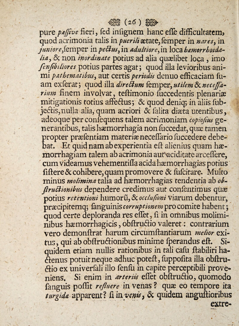 ( (2<S) / — / / / pure pajflye fieri, fed infignem hanc efle difficultatem? quod acrimonia talis in puerili astate, femper in nares ^ in janiorefempsr in pettus, in adultiore, in loca b&morrboida- Ua, & non inordinate potius ad alia quaelibet loca , imo fenftbiliores potius partes agat; quod illa levioribus ani¬ mi patbematibus, aut certis periodis denuo efficaciam fu- am exferat; quod illa dire Sium femper, utilem & neceffa- rium finem involvat, teftimonio fuccedentis plenariae mitigationis totius affeCius; & quod deniq; in aliis fub- je<5cis,nulla alia, quam acriori & falita dista utentibus, adeoque per confequens talem acrimoniam copioflus ge¬ nerantibus, talis haemorrhagia non fuccedat, quae tamen propter prsfentiam materis neceflario fuccedere debe¬ bat. Et quid nam ab experientia efl alienius quam hs- morrhagiam talem ab acrimonia aufaciditate arceflere, cum videamus vehementiffa acida hsmorrhagias potius' fiftere & cohibere, quam promovere & fufcitare. Multo minus molimina talia ad naemorrhagias tendentia ab ob- flructionibus dependere credimus aut confentimus quae potius retentioni humoru, & occlufioni viarum debentur, praecipitemq; fanguinis corruptionem pro comite habent; quod certe deploranda res efifet, fi in omnibus molimi¬ nibus haemorrhagicis, obftruCtio valeret: contrarium vero demonftrat harum circumflandarum melior exi¬ tus , qui ab obflru&ionibus minime fperandus eft. Si¬ quidem etiam nullis rationibus in tali cafu flabiliri ha¬ ctenus potuit neque adhuc poteft, fuppofita illa obftru- Ctio ex univerfali illo fenfu in capite perceptibili prove¬ niens. Si enim in arteriis effet obftrudtio, quomodo fanguis poffit refluere in venas ? quae eo tempore ita turgida apparent? fi in venis, & quidem anguftioribus extre- i i