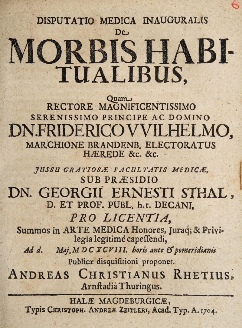 DISPUTATIO MEDICA INAUGURALIS Do MORBIS H ABI TUALIBUS, Quam_> RECTORE MAGNIFICENTISSIMO SERENISSIMO PRINCIPE AC DOMINO DN.FRIDERICO V VILHELMO, MARCHIONE BRANDENB. ELECTORATUS HALREDE &c. &c. JUSSU GRATIOSAE FACULTATIS M6DIC/E, SUB PRAESIDIO DN. GEORGII ERNESTI STHAL, D. ET PROF. PUBL. h.t. DECANI, PRO LICENTIA, Summos in ARTE MEDICA Honores, Juraq;& Privi¬ legia legitime capeffendi, Ad d. Maj,MDCXGVIII. horis ante (Spomtridianis Publicae disquifitioni proponet. Andreas Christianus Rhetius» Arnftadia Thuringus. HALiE MAGDEBURGIC^E, Typis Christoph. Andre® Zeitlert, Acad.Typ. A. 1704.