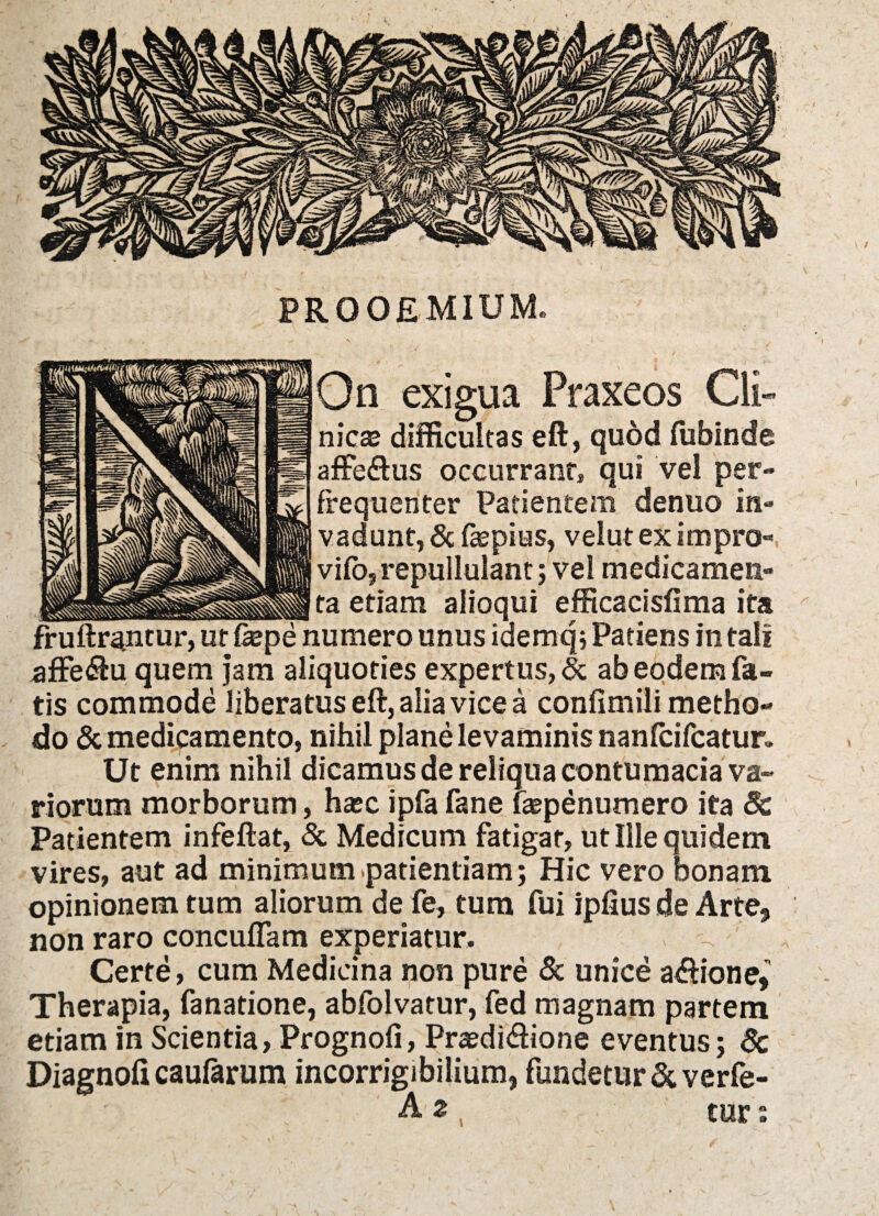 On exigua Praxeos Cli¬ nicas difficultas eft, quod fubinde affeftus occurrant» qui vel per- frequenter Patientem denuo in¬ vadunt, & ftepius, velut ex impro- vifo, repullulant; vel medicamen» __ta etiam alioqui efficacisfima ita fr uftrantur, ut fepe numero unus idemq; Patiens in tali affe&u quem jam aliquoties expertus, & ab eodem fa¬ tis commode liberatus eft, alia vice a confimili metho¬ do & medicamento, nihil plane levaminis nanfcifcatur» Ut enim nihil dicamus de reliqua contumacia va¬ riorum morborum, hasc ipfa fane fepenumero ita §c Patientem infeftat, & Medicum fatigat, ut Ille quidem vires, aut ad minimum patientiam; Hic vero bonam opinionem tum aliorum de fe, tum fui ipfius de Arte, non raro concuffam experiatur. Certe, cum Medicina non pure & unice atftione, Therapia, fanatione, abfolvatur, fed magnam partem etiam in Scientia, Prognoli, Praedi&ione eventus; 6c Diagnofi caufarum incorrigibilium, fundetur & verfe- A 2 , cur :