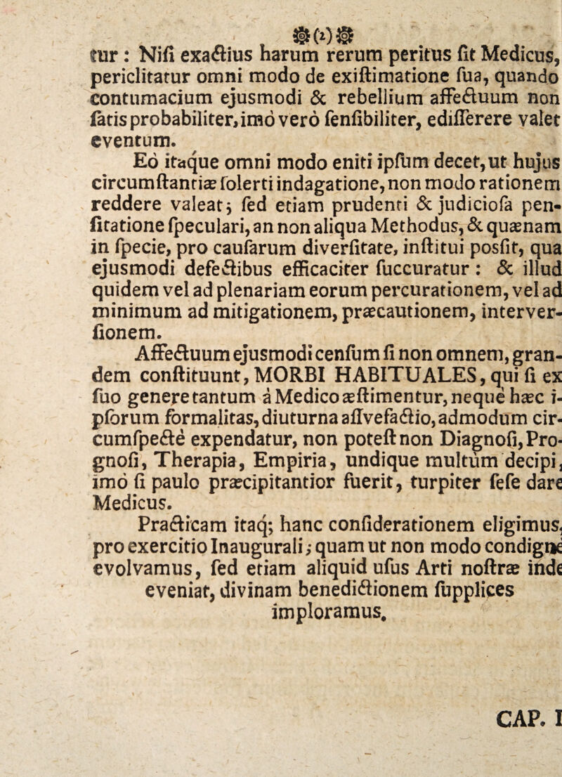 cur: Nifi exa&ius harum rerum peritus fit Medicus, periclitatur omni modo de exiftimatione fua, quando contumacium ejusmodi & rebellium affe&uum non latis probabiliter, imo vero fenfibiliter, ediflerere valet eventum. Eo itaque omni modo eniti ipfum decet,ut hujus circumftantiae folerti indagatione, non modo rationem reddere valeat j fed etiam prudenti & judiciola pen- fitatione (peculari, an non aliqua Methodus, & quasnam in fpecie, pro caufarum diverfitate, inftitui posfit, qua ejusmodi defefhbus efficaciter fuccuratur : & illud quidem vel ad plenariam eorum percurationem, vel ad minimum ad mitigationem, praecautionem, interver- lionem. Affedluum ejusmodi cenfum fi non omnem, gran¬ dem conftituunt, MORBI HABITUALES, qui fi ex fuo genere tantum a Medico aeftimentur, neque haec i- pforum formalitas, diuturna affvefa&io, admodum cir- cumfpe&e expendatur, non poteftnon Diagnofi, Pro* gnofi, Therapia, Empiria, undique multum decipi, imo fi paulo prascipitantior fuerit, turpiter fefe dare Medicus. Practicam itaq; hanc confiderationem eligimus, pro exercitio Inaugurali; quam ut non modo condigne evolvamus, fed etiam aliquid ufus Arti noftrae iiide eveniat, divinam benediftionem fupplices imploramus. GAP. I