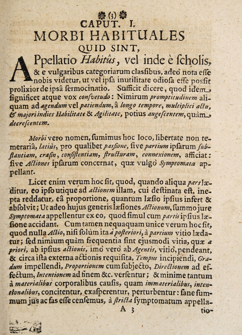 r APTTT T MORBI HABITUALES QUID SINT, APpellatio Habitusy vel inde e fcholis, & e vulgaribus categoriarum clasfibus, adeo nota e/Te nobis videtur, utvelipla inutilitate odiofa efTe posiit prolixior de ipsa fermocinatio. Sufficit dicere, quod idem_* fignificet atque vox confvetudo: Nimirum promptitudinem ali¬ quam ad agendum vel patiendum, a longo tempore, multiplici aptu, & majori indies Habilitate & Agilitate, potius auge[centem, quam_, deerefcentem. Morti vero nomen, fumimus hoc loco, libertate non te¬ meraria, latius, pro qualibet pasjlone, live partium iplarum fub- Jlantiam, crapn, conjiftentiam, ftruPturam, connexionem, afficiat: five Aftiones iplarum concernat, qux vulgo Symptomata ap¬ pellant. Licet enim verum hoc fit, quod, quando aliqua pars\x~ clitur, eo iplo utique ad aPtionem illam, cui deftinata eft, ine¬ pta reddatur, ea proportione, quantum Ixfio ipfius infert & abfolvit; Ut adeo hujus generis lxfiones Alticnum,lummojure Symptomata appellentur ex eo, quod fimul cum partis ipfius lx- fione accidant. Cum tamen nequaquam unice verum hocfit, quod nulla Attio, nifi lolum ita dpofieriori, a partium vitio Ixda- tur; led nimium quam frequentia fint ejusmodi vitia, quae a priori, ab ipfius aPiionis, imo vero ab Agentis, vitio,pendeant» & circa ifta externa a&ionis requifita, Tempus incipiendi. Gra¬ dum impellendi. Proportionem cumfubjefto, Direptionem ad ef- fe£lum, Intentionem ad finem &c. verfentur; & minime tantum a materialibus corporalibus caulis, quam immaterialibus, inten- tionalibus, concitentur, exalperentur, perturbentur: fane lum¬ inum jus ac fas ede cenfemus, a JtriPla fymptomatum appella- A 3 tio • *
