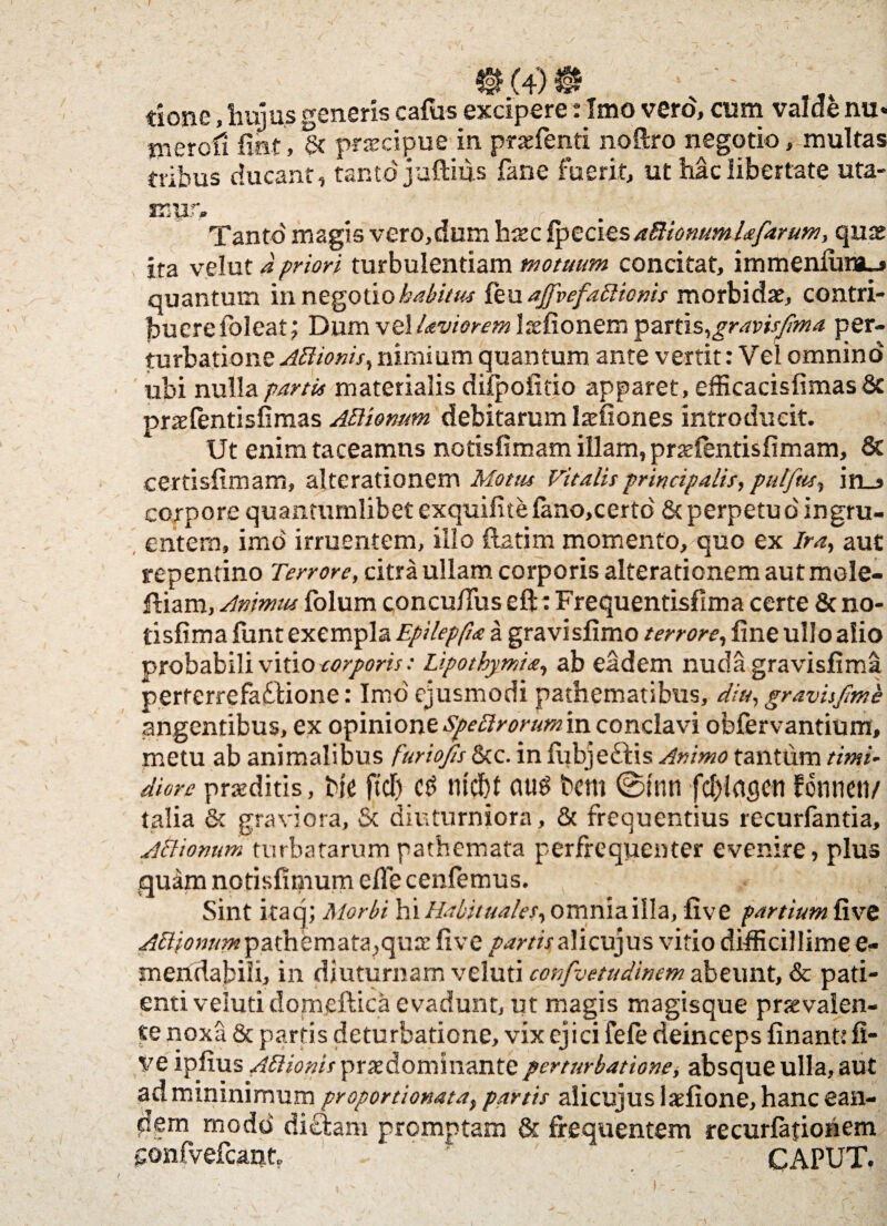 (4) done, hujus generis cafus excipere: Imo vero, cum valde nu* merofi fiet, & praecipue in praefenti noftro negotio, multas tribus ducant, tanto'juftius fane fuerit, ut hac libertate uta- Tanto magis vero,dum haec fpecies aBionumUfarum, quas ita velut d priori turbulentiam motuum concitat, immenlum_» quantum in negotio habitus feu ajfvefaBionis morbidae, contri¬ buere {oleat; Dum vel Leviorem laefionem partis,^ravisjima per¬ turbatione Attionis, nimium quantum ante vertit: Vel omnino ubi nulla partis materialis ddpoiitio apparet, efficacisfimas 8c praefentisfimas ATliomm debitarum laefiones introducit. Ut enim taceamus notisfimam illam, praefentisfimam, 8c certislimam, alterationem Motus Vitalis principalis, pulftis, in_j corpore quantumlibet exquifite fano,certo' & perpetu o' in gru¬ entem, imo irruentem, illo flatim momento, quo ex Ira, aut repentino Terrore, citra ullam corporis alterationem aut mole- fliam, Animus folum concuflus eft: Frequentisfima certe & no- tisfima fimt exempla Epilepfue a gravisfimo terrore, fine ullo alio probabili vitio torporis: Lipothymia, ab eadem nuda gravisfima perterrefaftione: Imo ejusmodi pathematibus, diu, gravisfme angentibus, ex opinione Speftrorumin conclavi obfervantium, metu ab animalibus furiojis &c. in fu bj eft is Animo tantum timi¬ diore praeditis, bfe fttf) ntcbt aug bem @mn fd)lac)cti fenneti/ talia & graviora, & diuturniora, & frequentius recurfantia, Aftionum turbatarum pathemata perfrequenter evenire, plus qu&m notisfimum efie cenfemus. Sint itaq; Morbi hi Habituales, omnia illa, five partium five AVtionnmpathemata,quae five partisalicujus vitio difficillime e- meridabili, in diuturnam veluti confvetudinem abeunt, & pati¬ enti veSuti domeftica evadunt, ut magis magisque praevalen¬ te noxa & partis deturbatione, vix ejici fefe deinceps finant: fi¬ ve ipfius AElionis praedominante perturbatione, absque ulla, aut admininimum proportionataf partis alicujus laefione, hanc ean¬ dem modo diftara promptam & frequentem recurfatiohem gonfvefcanh r ; CAPUT.