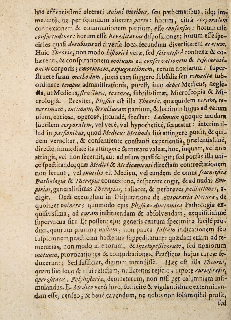 hm effieacisfime alterari animi motibuss feu pathematlbus , !dq$ im« mediate, a e per (omnium altcrata parte: horum f citra corporalem connexionem & communionem partium, ede confenfus: horum e(Tc confvetudines:horum effb hereditarias difpofitiongs; horum effefpe-* ciaies cjuafi decubitus ad diverfa loca, lecundum diverfitatem atatum* Huic 'Theorie, non modo hiftorice verae, fed fcientifice connexa & cq~ haerenti, & confpirationem motuum ad cenfevvationem Sc rejhiuratU enem corporis $ emotmiem, expugnationem, rerum noxiarum • fu per* ftruerefuam methodum^ juxta eam fuggere fubfidia feu remedia iub- ordinare tempus adminiftrationis, poteft, imo debet Medicus, negle* #a, ut Medicus,textura, fubtilisfimae* Microfcopia & Mi- crologia. Breviter, Phyfica eft illa Theoria, quaequidem veram, r*- nerrimam, intimam, Structuram partium, & habitum hujus ad earum ufum, curiose, operose, jucunde, fpe&at: Lefionum quoque modum fubtilem corporalem, vel vere, vel hypothetice, fcrutatur: interim il¬ lud in pastionibus,quod Medicus Methodo fua attingere posfit, & qui* dem veraciter, & confentiente cpnftanti experientia^ prasfentisfuiief directe, immediate ita attingere & mutare valeat, hoc, inquam, vel noa attingit, vel non fecernit, aut ad ufum quafi feligit $ fed potius ilia tini- <:e fpedtitando, quas Medici & Medicamenti dirediam contrectationem t>on ferunt, vel inutilis eft Medico, vel eundem de omni fcientifice Pathologie & Therapia connexione, defperare cogit, & ad nudas Em*> pirias, generalisfimas Therapiksy fallaces, & perbreves palliat iones, a- digit. Dedi exemplum in Difputatione de Avtocratiu Natura, de quolibet vulnera quomodo ejus PbyJIco-AmtQmica Pathologia ex- quifitisfuna, ad curam inftituendam & abfolvendam, cxquiiitisiirnd fupervacua lit: ft pollent ejus generis centum fpecimina facile pro¬ duci, quorum plurima nullam, non pauca falfam indicationem feu fufpicionem pradicam hadenus fuppeditarunp; quaedam etiam adte- merarias, non modo alienorum, & intempcjthorum, fed noxiorum motuum, provocationes & conturbationes, Pradicos hujus turbae fe- duxerunt: Sed fufficiat, digifum intendifle. Hx? eft lila Theoria, quam luo loco ufui relidam, nullatenus rejicio; utpete curioJltatU, operofitatis, RjlyhiJlor.ia, damnatarum, non nili per calumniam infi- jmulandus. E.Medico ver6 foro, follicite & vigilantisfime exterminan¬ dam efte, cenfeo i & bene cavendum, ne nobis non folum nihil profit, ..•   fed
