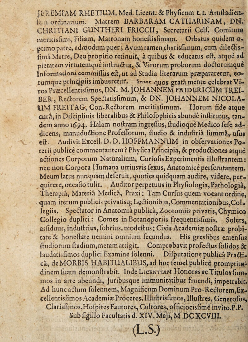 JEREMIAM RHETlUMjMed. Licent; & Phy ficum t.t Arnftadlen- icui ordinarium. Matrem BARBARAM CATHARINAM, DN»' CHRITIANI GUNTHERI FRICCII, Secretarii Celf. Comitum meritisfimi, Filiam, Matronam honeftisfimam. Orbatus quidem o« ptimo patre, admodum puer; Avum tamen charisfimum, cum diledis- fima Matre, Deo propitio retinuit, a quibus & educatus eft, atque ad pietatem virtutemque inftrudus, & Virorum proborum dodarumque Informationi commiffiis eft, ut ad Studia literarum praepararetur, eo- rumque principiis imbueretur, is^r quos grata mente celebrat Vi¬ ros Praeceilentisfimos, DN. M. JOHANNEM FRIDERICUM TREI- BER> Redorem Spedatisfimum, & DN. JOHANNEM NICOLA¬ UM FREITAG, ComRedorem meritisfimum. Horum fide atque cura, in Difcipiinis liberalibus & Philofophicis abunde inftitutus, tan¬ dem anno 1694. Halam noftram ingreffus, ftudioque Medico fefe ad¬ dicens, manududioneProfeflbrum, ftudio & induftria fumma, ufus eft. Audivit Exceii. D. D. HOFFMANNUM in obfervationes Po¬ terii publice commentantem ? Phyfica P/incipia, & produdiones atque adiones Corporum Naturalium, Curiofis Experimentis illuftrantem: nec non Corpora Humana utriusvis fexus, Anatomice perferutantem. Meum latus nunquam deferuit, quoties quidquam audire, videre, per¬ quirere, occafio tulit. Auditor perpetuus in Phyfiologia, Pathologiis, Therapia, Materia Medica, Praxi; Tam Curfus quem vocant ordine, < quam iterum publicis privatisq; Ludionibus,Commentationibus,Col¬ legiis. Spedator in Anatomia publica, Zootomiis privatis, Chymico Collegio duplici: Comes inBotanoporiis frequentisfimis. Solers, asfiduus, induftrius, fobrius, modeftus; Civis Academiae noftrae probi¬ tate & honeftate nemini omnium fecundus. His gresfibus emenfus ftudiorum ftadium,metam attigit. Comprobavit profedus folidos & laudatisfimos duplici Examine folenni. Difputationepublica Pradi- ca, de MORBIS HABITUALIBUS, ad huc fetnei publice promptitH- dinem fuam dcmonftrabit. Inde Licenham Honoris aqTitulos fum- mos in arte abeundi, Juribusque immunitatibus fruendi, impetrabit. Ad huncadum folennem, Magnificum Dominum Pro~Redorem,Ex- Celientisfimos Academiae Proceres, Illuftrisfimos, Illuftres, Gcnerofos* Clarisfimos,HofpitesFautores, Cultores, officsocisfimc invito.P.P*.