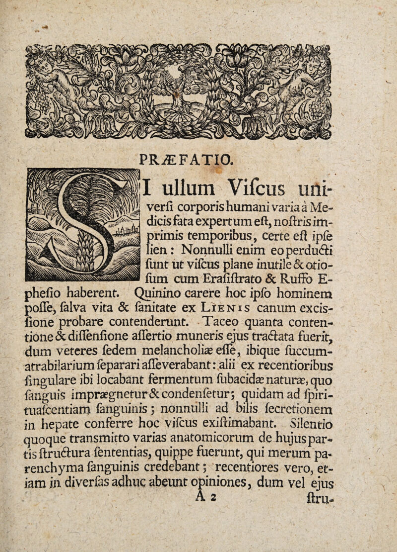 ■J PRiEFATIO. I ullum Vifcus imi- verfi corporis humani varia a Me¬ dicis fata expertum eft, noftris im¬ primis temporibus, certe eft ipfe lien: Nonnulli enim eoperdu&i funt ut vifcus plane inutile & otio¬ lum cum Erafiftrato & Ruffo E- phefio haberent. Quinino carere hoc iplb hominem polle, falva vita & fanitate ex Lienis canum excis- fione probare contenderunt. Taceo quanta conten¬ tione & diflenfione aflertio muneris ejus tra&ata fuerit, dum veteres fedem melancholia efle, ibique fuccum- atrabilarium feparari afleverabant: alii ex recentioribus lingulare ibi locabant fermentum fubacidas naturas, quo fanguis impraegnetur & condenfetur; quidam ad fpiri- tuafcentiam fanguinis; nonnulli ad bilis fecretionem in hepate conferre hoc vifcus exifcimabant. Silentio quoque transmitto varias anatomicorum de Jiujus par¬ tis ftru&ura fententias, quippe fuerunt, qui merum pa¬ renchyma fanguinis credebant; recentiores vero, et¬ iam in diverfas adhuc abeunt opiniones, dum vel eius