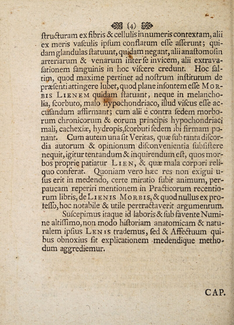 ftru&uram ex fibris & cellulis innumeris contextam, alii ex meris vafeulis ipfum conflatum effe afferunt; qui¬ dam glandulas ftatuunt, quibam negant, alii anaftomofm arteriarum & venarum inter fe invicem, alii extra va- fationem fanguinis in hoc vifcere credunt. Hoc fal- tim, quod maxime pertinet ad noftrum inftitutum de prasfenti attingere lubet, quod plane infontem effe Mor¬ bis Lienem quidam ftatuant, neque in melancho¬ lia, fcorbuto, malo hypochondriaco, illud vifcus effe ac- cufandum affirmant; cum alii e contra fedem morbo¬ rum chronicorum & eorum principis hypochondriaci mali, cachexia”, hydropis,fcorbuti fedem ibi firmam po¬ nant. Cum autem una fit Veritas, qua fub tanta difcor- dia autorum & opinionum difconvenientia fubfiftere nequit, igitur tentandum & inquirendum eft, quos mor¬ bos proprie patiatur Lien, & qua mala corpori reli¬ quo conferat. Quoniam vero hac res non exigui u- fus erit in medendo, certe miratio fubit animum, per¬ paucam reperiri mentionem in Pradficorum recentio- rum libris, de Lienis M orbis, & quod nullus ex pro- teffo,hoc notabile & utile pertractaverit argumentum. Sufcepimus itaque id laboris & fub favente Numi¬ ne altiffimo, non modo hiftoriam anatomicam & natu¬ ralem ipfius Lenis trademus, fed & Affe&uum qui¬ bus obnoxius fit explicationem medendique metho¬ dum aggrediemur. CAP.