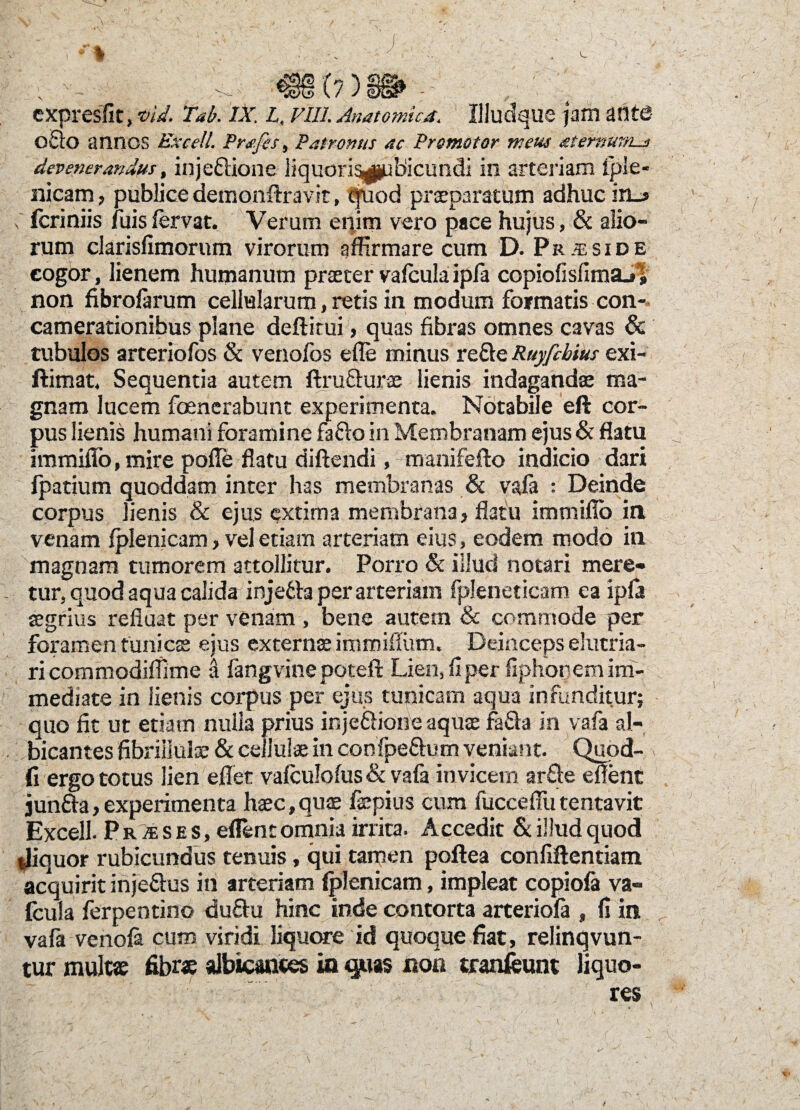 (?) cxpresfit, •oid. Tab. IX. L. vili. Anatomica. Uludque jam ante 0Q0 annos Excel!. Prafis, Patronus ac Promotor meus atefnmis devenerandus, inje&ione liquori^ubicundi in arteriam fple- nicam, publice demonftravit, quod praeparatum adhuc in_> , fcriniis fuis fervat. Verum enim vero pace hujus, & alio¬ rum clarisfimorum virorum affirmare cum D. Praeside cogor, lienem humanum praeter vafcula ipfa copiofislimaj! non fibrofarum cellularum, retis in modum formatis con¬ camerationibus plane deftitui, quas fibras omnes cavas & tubulos arteriofos & venofos efle minus refte Ruyfcbius exi- ftimat. Sequentia autem ftrufturae lienis indagandae ma¬ gnam lucem foenerabunt experimenta. Notabile eft cor¬ pus lienis humani foramine fafto in Membranam ejus & flatu immiflo, mire polle flatu diftendi, manifeflo indicio dari fpatium quoddam inter has membranas & vafa : Deinde corpus lienis & ejus extima membrana, flatu immiflo in venam Iplenicam, vel etiam arteriam eius, eodem modo in magnam tumorem attollitur. Porro & illud notari mere¬ tur, quod aqua calida injetta per arteriam fpleneticam ea ipfa aegrius refluat per venam , bene autem & commode per foramen tunicae ejus externae immifTum. Deinceps elutria¬ ri commodiffime d fangvine poteft Lien, fi per fiphooem im¬ mediate in lienis corpus per ejus tunicam aqua infunditur; quo fit ut etiam nulla prius injeftione aquae fa&a in vafa al¬ bicantes fibriilulae & cellulae in confpeflum veniant. Quod- fi ergo totus lien effiet valculofus & vafa invicem arfte eflent jun&a,experimenta haec,quae faepius cum fuccefiiitentavit Excell. P rIe s e s, eflent omnia irrita. Accedit & illud quod ffiiquor rubicundus tenuis, qui tamen poftea confiftentiam acquirit injefius in arteriam Iplenicam, impleat copiola va« Icula ferpentino du&u hinc inde contorta arteriola , fi in vafa venola cum viridi liquore id quoque fiat, relinqvun- tur multae fibrae albicantes in quas non tranfeunt liquo-