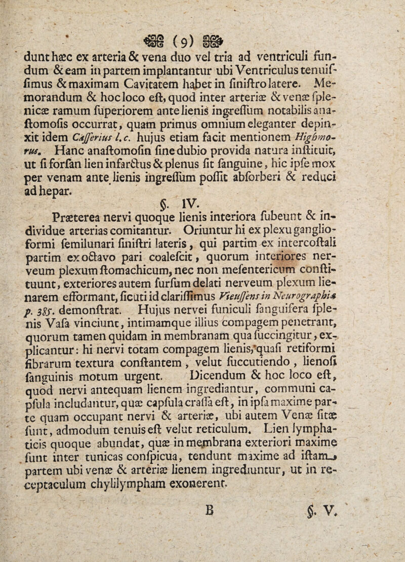 dunt haec ex arteria & vena duo vel tria ad ventriculi fun¬ dum &eam in partem implantantur ubi Ventriculus tenuif- fimus & maximam Cavitatem habet in finiftro latere. Me¬ morandum & hoc loco eft, quod inter arteriae & venae fple- liicae ramum fuperiorem ante lienis ingreflum notabilis ana- ftomofis occurrat, quam primus omnium eleganter depin¬ xit idem Ckfferius l.c. hujus etiam facit mentionem Higbmo- rus. Hanc anaftomofin fine dubio provida natura inftituit, ut fi forfan lien infarflus & plenus fit fanguine, hic ipfe mox per venam ante lienis ingreflum pofiit abforberi & reduci ad hepar. §. IV. Praeterea nervi quoque lienis interiora fubeunt & in¬ dividue arterias comitantur. Oriuntur hi ex plexu ganglio- formi (emilunari finiftri lateris, qui partim ex inrercoftali partim ex o&avo pari coalefcit, quorum interiores ner- veum plexum ftomachicum, nec non mefentericnm confli- tuunt, exteriores autem furfum delati nerveum plexum lie- narem effbrmant, ficuti id clariflimus Vieujjens in NcurograpbU p. 3$j. demonftrat. Hujus nervei funiculi fanguifera fple- nis Vafa vinciunt, intimamque illius tompagem penetrant, quorum tamen quidam in membranam qua fuccingitur, ex¬ plicantur : hi nervi totam compagem lienis,*quafi retiformi fibrarum textura conflantem , velut luccutiendo , lienofi fanguinis motum urgent. Dicendum & hoc loco eft,, quod nervi antequam lienem ingrediantur, communi ca- pfula includantur, quae capfula craila eft, in ipfamaxime par¬ te quam occupant nervi & arteriae, ubi autem Venae fitae funt, admodum tenuis eft velut reticulum. Lien lympha¬ ticis quoque abundat, quae inmejmbrana exteriori maxime funt inter tunicas conlpicua, tendunt maxime ad iftam_j partem ubi venae & arteriae lienem ingrediuntur, ut in re¬ ceptaculum chylilymphara exonerent.
