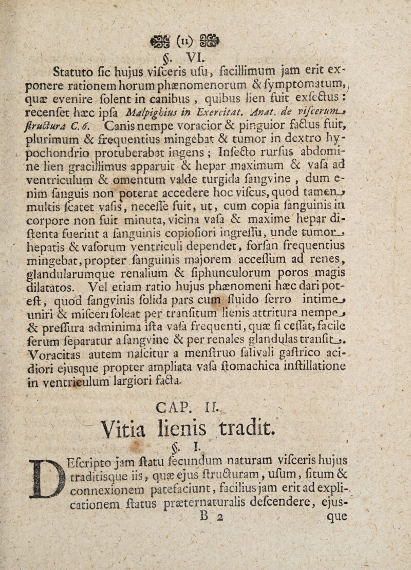 . m (■■) §@  - ■ $. VI. Statuto fic hujus vifceris ufu, facillimum jam erit ex¬ ponere rationem horum phaenomenorum & fymptcmatum, quae evenire folent in canibus , quibus lien fuit exfe&us : recenfet haec ipfa Malpighius in Exercitat, An at. de vifcerum-t flruBura C. <?. Canis nempe voracior & pinguior faftus fuit, plurimum & frequentius mingebat & tumor in dextro hy¬ pochondrio protuberabat ingens; Infefto rurfus abdomi¬ ne lien gracifiimus apparuit & hepar .maximum & vafa ad ventriculum & omentum valde turgida fangvine , dum e- nim fanguis non poterat accedere hoc vifcus, quod tameru» multis lcatet vafis, necefle fuit, ut, cum copia /anguinisin corpore non fuit minuta, vicina vafa & maxime hepar dir ftenta fuerint a fanguinis copioliori ingreflu, unde turnoji, ’ hepatis & vaforum ventriculi dependet, forfan frequentius mingebat,propter fanguinis majorem acceflum ad renes, glandularumque renalium & fiphunculorum poros magis dilatatos. Vel etiam ratio hujus phaenomeni haec dari pot- eft, quod fangvinis folida pars cum fluido ferro intime_> uniri & milceri foleat per tranfitum lienis attritura nempe_* & preffura adminima ifta vafa frequenti, quae fi cedat,facile ferum feparatur a fangvine & per renales glandulas tranfit_j. Voracitas autem nalcitur a menflruo falivali gaftrico aci¬ diori ejusque propter ampliata vafa ftomachica inftillatione - in ventriculum largiori fafla. , CAP. II.,. - Vitia lienis tradit. §■ i- Efcripto jam ftatu fecundum naturam vifceris hujus traditisque iis, qute ejus ftru&uram, ufum, fitum & connexionem patefaciunt, facilius jam erit ad expli-. cationem flatus prteternaturalis defcendere, ejus- ' B a ' que \ . \