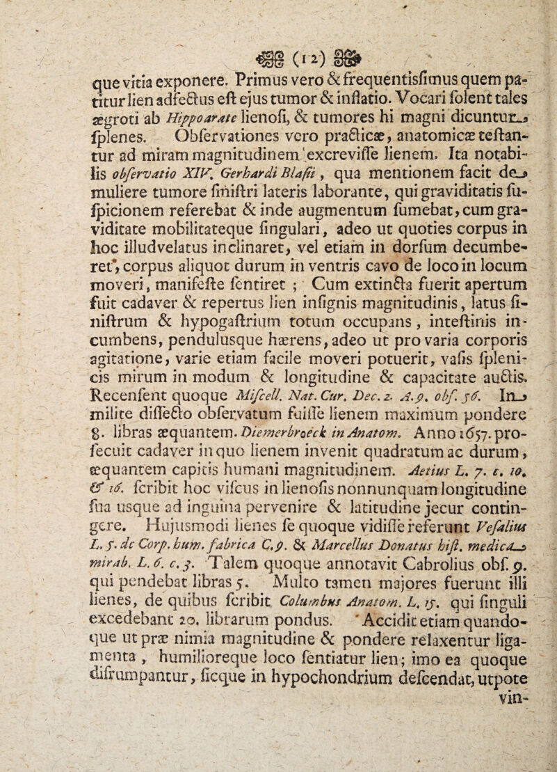 0 2) S3C5S»: • que vitia exponere. Primus vero &frequentisfimus quem pa¬ titur lien adfe&us eft ejus tumor & inflatio. Vocari folent tales jegroti ab Hippoar.ite lienoli, & tumores hi magni dicuntur.* iplenes. Obfervationes vero pra&icae, anatomicae certan¬ tur ad miram magnitudinem ' excrevifle lienem. Ita notabi¬ lis obfervatio XIV,\ Gerhardi Bla/H , qua mentionem facit de_j> muliere tumore fmiftri lateris laborante, qui graviditatis fu- fpicionem referebat &inde augmentum fumebat, cum gra¬ viditate mobilitateque lingulari, adeo ut quoties corpus in hoc illudvelatus inclinaret, vel etiam in dorfum decumbe¬ ret’, corpus aliquot durum in ventris cavo de loco in locum moveri, maniferte fentiret ; Cum extin&a fuerit apertum fuit cadaver & repertus lien infignis magnitudinis, latus fl- niftrum & hypogartrium totum occupans, inteftinis in¬ cumbens, pendulusque haerens, adeo ut pro varia corporis agitatione, varie etiam facile moveri potuerit, vafis fpleni- cis mirum in modum & longitudine & capacitate auftis. Recenfent quoque Mifcett. Nat. Cur. Dec.z. A.p. obf.jd. In_> milite diflefto obfer.vatum fuifle lienem maximum pondere g. libras aequantem. Biemerbroeck in Anatom. Anno i<557. pro- fecuit cadaver in quo lienem invenit quadratum ac durum, aequantem capitis humani magnitudinem. Aetius L. 7. e. 10. & uf. feribit hoc vifcus in lienofisnonnunquam longitudine fua usque ad inguina pervenire & latitudine jecur contin- gere. Hujusmodi lienes fe quoque vidifle referunt Vefaliw L. S-dc Corp.hum. fabrica C.p. & Marcellus Bonatus hift. medicas mirab. L. 6. c. j*. Talem quoque annotavit Cabrolius obf p. qui pendebat libras 5. Multo tamen majores fuerunt illi lienes, de quibus feribit Columbus Anatom. L. ij. qui Unguli excedebant 20. librarum pondus. ' Accidit etiani quando¬ que ut prae nimia magnitudine & pondere relaxentur liga¬ menta , humilioreque loco fentiatur lien; imo ea quoque difrumpantur, licque in hypochondrium defeendat, utpote vin-