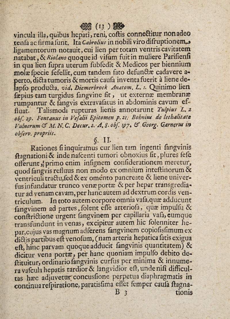 r m o?)» vincula illa, quibus hepati, reni, coftis conneftitur non adeo tenfa ac firma funt. Ita Cabrolius in nobili viro difruptionenu» ligamentorum notauit,cui lien per totam ventris cavitatem natabat, & Riolano quoque id vifum fuit in muliere Parifienfi in qua lien fupra uterum fubfedit & Medicos per biennium molae fpecie fefellit, cum tandem fato defun&ae cadavere a- perto, di£h tumoris & mortis caula inventa fuerit a liene de- lapfo producta, vid, Diemerbrock Anatom, L. i. Quillimo lien faepius tam turgidus langvine fit, ut externae membranae rumpantur & fangvis extravafatus in abdominis cavum ef¬ fluat. Talismodi rupturas lienis annotarunt Tulpius i» z obf. zp. Fontanus in Vefalii Epitomen p. zi. Bohnitu de letbalitate Vulnerum & M. N. C. Decur. z. A, 8. obf. ipp* & Georg. Gamert» in obferv. propriis. §. ii. Rationes fi inquiramus cur lien tam ingenti fangvinis flagitationi & indenafcenti tumori obnoxius fit, plures fefe offeruntprimo enim infignem confiderationem meretur, quod fangvis refluus non modo ex omnium inteftinorum & ventriculi tra&u,fed & ex ome'nto pancreate & liene univer- fus infundatur trunco venae portae &per hepar transgredia¬ tur ad venam cavam, per hanc autem ad dextrum cordis ven¬ triculum. In toto autem corpore omnia vafa,quae adducunt fangvinem ad partes, folent eflfe arteriofa, quae impulfu & conftri&ione urgent fangvinem per capillaria vafa, eumque transfundunt in venas, excipitur autem hic folenniter he¬ par,cujus vas magnum adferens fangvinem copiofisfimum ex diflis partibus eft venofum, (nam arteria hepatica fatis exigua eft, hinc parvam quoque adducit fangvinis quantitatem) & dicitur vena portae, per hanc quoniam impulfo debito de- ftituitur, ordinario fangvinis curfus per minima & innume¬ ra vafcula hepatis tardior & langvidior eft, unde nili difficul¬ tas haec adjuvetur'concusfione perpetua diaphragmatis m continua relpiratione, paratisfima efiet femper caula ftagna- B 3 tioms