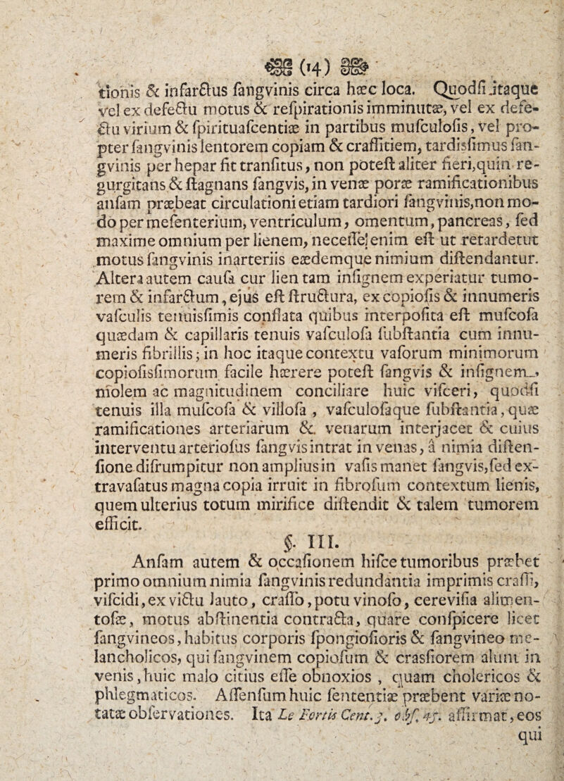 / . m m mr tionls & infarftus fangvinis circa haec loca. Quodfi jtaque vel ex defe&u motus & refpirationis imminutae, vel ex defe- 0u virium & fpirituafcentise in partibus mufculofis ^ vel pro¬ pter fangvinis lentorem copiam & craffitiem, tardisfimus fan¬ gvinis per hepar fit tranfitus, non poteft aliter fieri,quiri- re- gurgitans & ftagnans fangvis, in vente porce ramificationibus anfam praebeat circulationi etiam tardiori fangvinis,non mo¬ do per mefenterium, ventriculum, omentum, pancreas, fed maxime omnium per lienem, necefie’enim eft ut retardetur motus fangvinis inarteriis eaedemque nimium diftendantur. Altera autem caufa cur lien tam infignem experiatur tumo¬ rem & infar&um, ejus eft ftru&ura, ex copiolis & innumeris vafculis teuuisfimis conflata quibus interpofita eft mufcofa quaedam & capillaris tenuis vafculofa fubftantia cum innu¬ meris fibrillis; in hoc itaque contextu vaforum minimorum copiofisfimorum facile hterere poteft fangvis & infignem_> niolem ac magnitudinem ' conciliare huic vifceri, quodfi tenuis illa mufcofa & villofa , vafculofaque fubftantia , qu<e ramificationes arteriarum &. venarum interjacet & cuius interventu arteriofus fangvis intrat in venas, a nimia diften- fione difrumpitur non amplius in vafis manet fangvis,fed ex- travafatus magna copia irruit in fibrofum contextum lienis, quem ulterius totum mirifice diftendit & talem tumorem efficit. • ' ' §. III. Anfam autem & occafionem hifce tumoribus prcebet primo omnium nimia fangvinis redundantia imprimis crafii, vifcidi,exvi£lu lauto, craffo.potuvinofo, cerevifia alitnen- tofe, motus abftmentia contra&a, quare confpicere licet fangvineos, habitus corporis fpongiofioris & fangvineo me- - Iancholicos, qui fangvinem copiofum & crasfiorern alunt in, venis,huic malo citius effie obnoxios , quam cholericos & phlegmaticos. AiTenfumhuic fententise praebent variae no¬ tatae obfervationes. Ita Le Fortis Cent.j. ebf, 4/. affirmat, eos - - qui