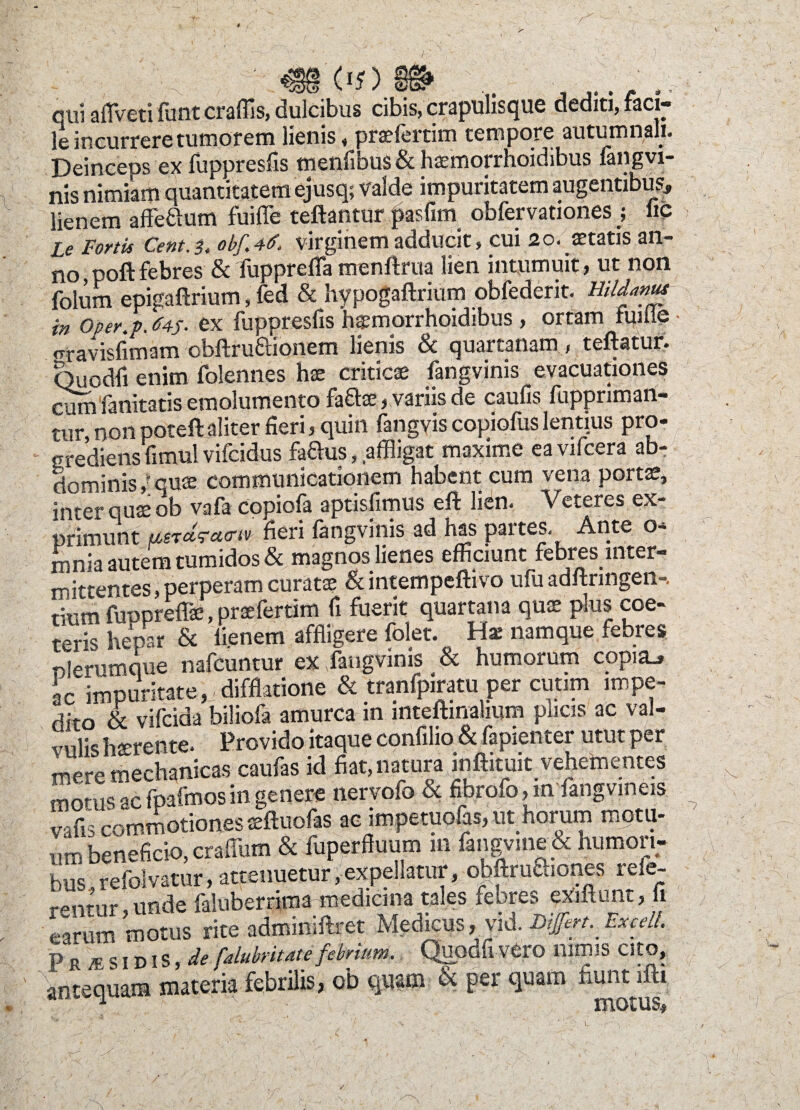 qui aflVeti funt craffis, dulcibus cibis, crapulisque dediti, faci¬ le incurrere tumorem lienis, prasfertim tempore autumnali. Deinceos ex fuppresfis menfibus & hsemorrhoidibus fangvi¬ nis nimiam quantitatem ejusq; Valde impuritatem augentibus, lienem affe&um fuille teftantur jSasfim obfervationes ; lic Le Fortis Cent.i. obf. 4<f. virginem adducit, cui 20. aetatis an¬ no poftfebres &fupprefla menftrua lien intumuit, ut non folum epigaftrium, fed & hypogaftrium obfederit. Hildanus in oper.p. 645- ex fuppresfis haemorrhoidibus, ortam fuille «rravisfimam obftruftionem lienis & quartanam , teftatur. Quodfi enim folennes hae criticae fangvinis evacuationes cumfanitatis emolumento fa&ae, variis de caufis fuppriman- tur, non poteft aliter fieri, quin fangyis copiofus lentius pro¬ grediens fmvul vifcidus faftus, affligat maxime ea vifcera ab¬ dominis ,*qu® communicationem habent cum vena portae, inter quae ob vafa copiofa aptisfimus eft lien. Veteres ex¬ primunt usrctracnv heri fangvinis ad has partes. Ante o- mnia autem tumidos & magnos lienes efficiunt febres inter¬ mittentes, perperam curatae & intempeftivo ufu adftringen-. tium fupprefla?, praefertim fi fuerit quartana quae plus coe- S iSr & «enem affligere folet. Ha: namque febres nlerumque nafcuntur ex fangvinis & humorum copi2L» ac impuritate, difflatione & tranfpiratu per cutim impe¬ dito & vifcida biliofa amurca in mteftinalium plicis ac val¬ vulis hterente. Provido itaque confilio & fapienter utut per mere mechanicas caufas id fiat, natura inftituit vehementes morus ac fpafmosin genere nervofo & fibrofo,in langvmeis vafis commotiones a?ftuofas ac impetuofas, ut horum raotu- umbeneficio,craflum & fuperffuum 111 fangvine&humori¬ bus refolvatur, attenuetur, expellatur, obftruftiones refe- rpntur unde faluberrima medicina tales febres exiftunt, fi earum motus rite adminiftret Medicus,, vid. Differt. ExceU. p r A' s I d I s, de falubritate febrium. Quodfi Vtro nimis Cito, antequam materia febrilis, ob quam & per quam fiunt ifti