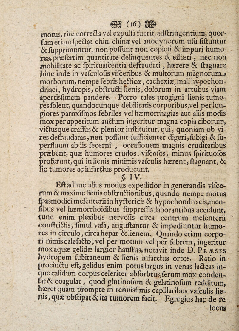 m tm motus, rite eorrefra vel expulfa fuerit, adftringentium, quor • fum etiam fpeflat chin. chinx veLanodynorum ufu fiftuntur & fupprimuntur, non poliunt non copioii & impuri humo¬ res, praefertim quantitate delinquentes & effoeri, nec non mobilitate ac fpirituafcentia defraudari , haerere & ftagnare hinc inde in vafculofis vifceribus & multorum magnorum., morborum, nempe febris he&icae, cachexiae, mali hypochon¬ driaci, hydropis, obftrufli Renis,dolorum in artubus viam apertisfimam pandere. Porro tales progigni lienis tumo¬ res folent, quandocunque debilitatis corporibus,vel per lon¬ giores paroxifmos febriles vel haemorrh3gias aut aliis modis mox per appetitum auftum ingeritur magna copia ciborum, viftusque craflus & plenior inftituitur, qui, quoniam ob vi¬ res defraudatas, non poliunt lufficienter digeri,fubigi &fu- perfluum ab iis fecerni , occafionem magnis cruditatibus praebent, quae humores crudos, vifcofos, minus fpirituolos proferunt, qui in lienis minimis valculis haerent, ftagnant,& ile tumores ac infar&us producunt, §. IV. Eft adhuc alius modus expeditior in generandis vifce- rum & maxime lienis obftru&ionibus, quando nempe motus Ipasmodici melenterii in hyftericis 8c hypochondriacis,men- fibus vel haemorrhoidibus fuppreffis .laborantibus accidunt, tunc enim plexibus nervofis circa centrum melenterii conftrittis, fimul vafa, anguftantur & impediuntur humo¬ res in circulo, circa hepar & lienem. Quando etiam corpo¬ ri nimis calefa&o, vel per motum vel per febrem, ingeritur mox aquae gelidae largior hauftus, notavit inde D. Pr/eses hydropem fubitaneum & lienis infar&us ortos. Ratio in ■ procinftu eft, gelidus enim potus largus in venas lafleas in- que calidum corpus celeriter abforbtus,ferum mox conden- fat& coagulat, quod glutinofum & gelatinofum redditum, haeret quam prompte in tenuisfimis capillaribus vafculis lie- ws, quae obftipat«ita tumorem facit. Egregius hac de re - : ’ • ; ■ ■ locus \ N