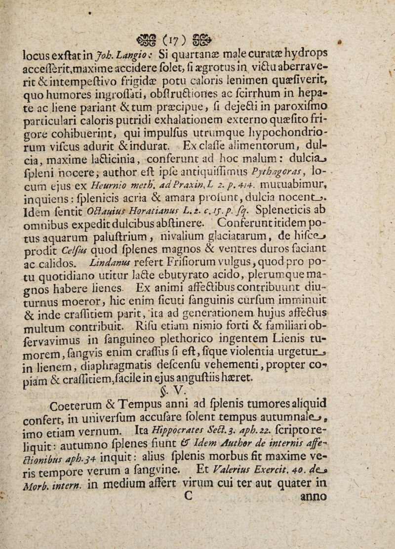 locus exftat in Joh. Langio t Si quartanae male curatae hydrops accefferit.maxime accidere folet, fi aegrotus in viftu aberrave¬ rit &intempeftivo frigidae potu caloris lenimen quaeflverit, quo humores ingroflki, obflru&iones ac fcirrhum in hepa¬ te ac liene pariant &tum praecipue, fi dejefri in paroxifmp particulari caloris putridi exhalationem externo quaefito fri¬ gore cohibuerint, qui impulfus utrumque hypochondrio¬ rum vifcus adurit & indurat. Exclafie alimentorum, dul¬ cia, maxime lafticinia, conferunt ad hoc malum: dulcia., fpleni nocere; author eft iple antiquiffimus Pythagoras, lo¬ cum ejus ex Heurnio meth. adPraxtn,L 2. p.4t4. mutuabimur, inquietis : fplenicis acria & amara proiunc, dulcia nocente. Idem (entit O Ei atrius Horatianus L. 2. c.jj.psfq. Spleneticis ab omnibus expedit dulcibus abftinere. Conferunt itidem po¬ tus aquarum paluftrium, nivalium glaciatarum, de hifce_> prodit Celf/ts quod fplenes magnos & ventres duros faciant ac calidos. Lindanus refert Frifiorum vulgus > quod pro po¬ tu quotidiano utitur iafte ebutyrato acido, plerumque ma¬ gnos habere lienes Ex animi affe&ibus contribuunt diu ¬ turnus moeror, hic enim ficuti fanguinis curfum imminuit & inde craflkiem parit, ita ad generationem.hujus affe&us multum contribuit. Rifu etiam nimio forti & familiari ob- fervavimus in fanguineo plethorico ingentem Lienis tu¬ morem , fangvis enim craffus fi eft, lique violentia urgetunj in lienem, diaphragmatis defcenfu vehementi,propter co-t piam & craffitiem,facile in ejus anguftiis haeret. ■ V-; , § y- Coeterum & Tempus anni ad fplenis tumores aliquid confert, in univerlum accufare folent tempus autumnale^, imo etiam vernum. Ita Hippocrates Secl. 3. aph. 22. (cripto re¬ liquit: autumno fplenes fiunt & Idem Author de internis affe- Bionibus aph.34- inquit: alius fplenis morbus fit maxime ve¬ ris tempore verum a fangvine. Et Valerius Exercit. 40. de_» Morb. intern. in medium affert virum cui ter aut quater in C anno 1