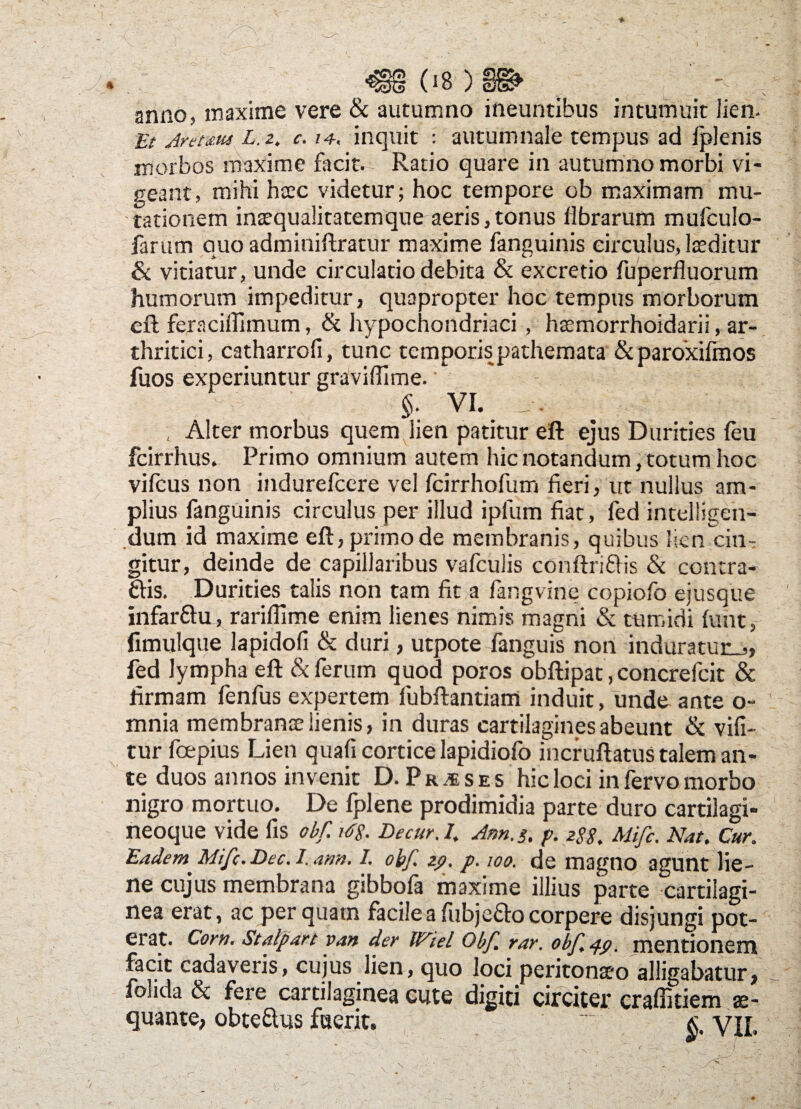 anno, maxime vere & autumno ineuntibus intumuit lien. Iit Aremus L. z. c. /4. inquit : autumnale tempus ad Iplenis morbos maxime facit. Ratio quare in autumno morbi vi¬ geant, mihi haec videtur; hoc tempore ob maximam mu¬ tationem intequalitatemque aeris,tonus librarum mufculo- farum quo adminiftratur maxime fanguinis circulus, Iteditur & vitiatur, unde circulatio debita & excretio fuperfluorum humorum impeditur, quapropter hoc tempus morborum eft feraciffimum, & hypochondriaci, htemorrhoidarii ar¬ thritici, catharrofi, tunc temporis pathemata &paroxifmos fuos experiuntur graviflime. §■ VI. , Alter morbus quem lien patitur eft ejus Durities leu fcirrhus. Primo omnium autem hic notandum, totum hoc vifcus non indurefcere vel fcirrhofum fieri, ut nullus am¬ plius fanguinis circulus per illud iplum fiat, fed inteliigen- dum id maxime eft, primo de membranis, quibus lien cin¬ gitur, deinde de capillaribus vafculis conftriflis & concra- ftis. Durities talis non tam fit a fangvine copiofo ejusque infar&u, rarilfime enim lienes nimis magni & tumidi fuht, fimulque lapidofi & duri, utpote fanguis non induratur.,, fed lympha eft & ferum quod poros obftipat, concrefcit & firmam fenfus expertem fubftantiam induit, unde ante o- mnia membranae lienis, in duras cartilagines abeunt & vifi- tur fcepius Lien quali cortice lapidiofo incruftatus talem an¬ te duos annos invenit D. Praeses hic loci in fervo morbo nigro mortuo. De fplene prodimidia parte duro cartilagi- neoque vide fis obf. idg. Decur. I. Arn. 3. p. z$g, Mifc. Nat. Cur. Eadem Mifc.Dec.i.mn. I. obf. zp. p. 100. de magno agunt lie¬ ne cujus membrana gibbofa maxime illius parte cartilagi¬ nea erat, ac per quatn facile a fiibjeftocorpere disjungi pot¬ erat. Corn. Stalpart van der Wiel Obf. rar. obf pp. mentionem facit cadaveris, cujus lien, quo loci peritonaeo alligabatur, folida & fere cartilaginea cute digiti circiter craffitiem ae¬ quante, obte&us fuerit, .. yj[. V _ _r