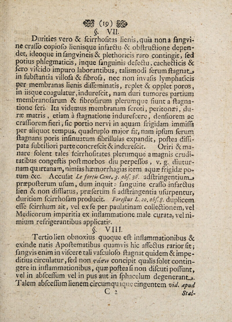 Dq $ ** urines vero & fcirrhofitas lienis»quia nona fangvi- ne crailb copioio lienisque infar&u & obftruftione depen¬ det, ideoque in fangvineis & plethoricis raro contingit, ledi potius phlegmaticis, inque fanguinis defe&u, cachefticis & iero vifcido impuro laborantibus, talismodi ferumftagnate in fubftantia villofa & fibro fa, nec non invafis lymphaticis per membranas lienis difleminatis, replet & opplet poros, in iisque coagulatur, indurefcit, nam duri tumores partium membranofarum & flbrofarum plerumque fiunt a ftagna- tione feri. Ita videmus membranam fcroti, peritoniti ^du¬ rae matris, etiam a flagnatione indurefcere, denfiorem ac crafliorem fieri, fic portio nervi in aquam frigidam immifla per aliquot tempus/quadruplo major fit,nam ipfum ferum ftagnans poris infinuatum fibrillulas expandit, poflea difil- pata fubtiliori parte concrefcit & indurefcit. Oriri 6t ma¬ nare folent tales fcirrhofitates plerumque a magnis crudi¬ tatibus congeflis poff morbos diu perpeffos, v. g. diutur¬ nam quartanam, nimias haemorrhagias item aquae frigida: po¬ tum &c. Accufat Le fortis Cent, j. ohf, 3$. adflringentium_» praepofterum ufum, dum inquit r fanguine craflo infar&us lien & non difflatus, praeferam fi adftringentia ufurpentur, duritiem fcirrhofam producit. Forefius L.zo. obf.$. duplicem effle fcirrhum ait, vel exfe per paulatinam coileftionem,vel Medicorum imperitia ex inflammatione male curata, vel ni¬ mium refrigerantibus applicati?. ' ' §. vin. Tertio lien obnoxius quoque eft inflammationibus & exinde natis Apoftematibus quamvis hic affeftus rarior fit; fangvis enim in vifcere tali vafculofo ftagnat quidem & impe¬ ditius circulatur,fed non:<?d<rw concipit qualisfoietcontin¬ gere in inflammationibus, quae poflea fi non difeuti pofflunt, vel in abfceflum vel in pus aut in fphacelum degenerante. Talem abfceffum lienem circumquaque cingentem vid. apud C e std-