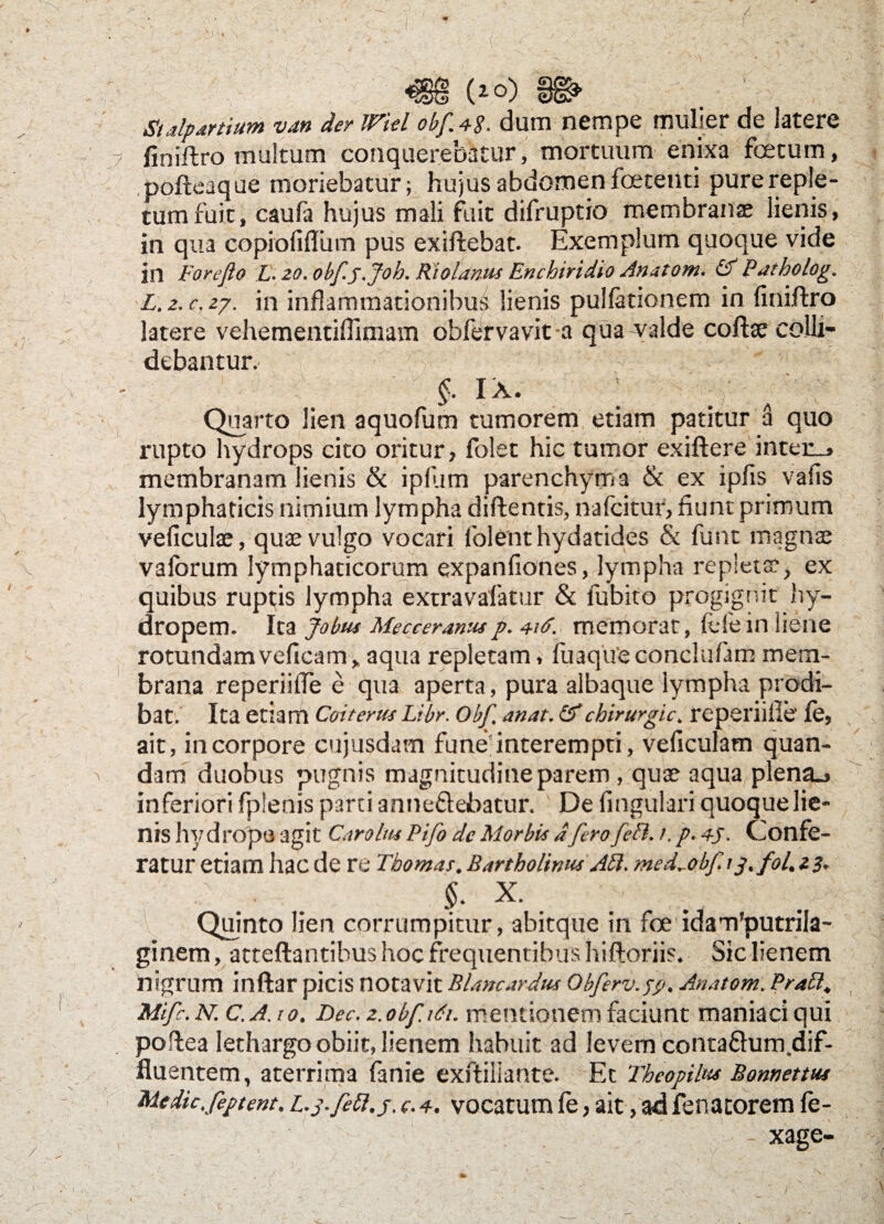 'f m (io) §©- r.. - :r;j St alp artium van der JViel obf. 48. durn nempe mulier de latere 7 firiiftro multum conquerebatur, mortuum enixa foetum, pofteaque moriebatur; hujus abdomen foetenti pure reple¬ tum fuit, caufa hujus mali fuit difruptio membranae lienis, in qua copiofiffum pus exiftebat. Exemplum quoque vide in Forejlo L- 20. obfj.Joh. RioLinus Enchiridio Anatoni. &Patholog. L.z.c.zy. in inflammationibus lienis pulfationem in finiftro latere vehementiOimam obfervavit-a qua^alde coftse colli¬ debantur. $ m : Quarto lien aquofum tumorem etiam patitur a quo rupto hydrops cito oritur, folet hic tumor exiftere inter_> membranam lienis & ipliim parenchyma & ex iplis vafis lymphaticis nimium lympha diftentis, nafeitur, fiunt primum veficulae, quae vulgo vocari folemt hydatides & funt magnae vaforum lymphaticorum expanfiones, lympha repletae, ex quibus ruptis lympha extravafatur & lubito progignit hy- dropem. Ita Jobus Mecceranus p. 4it>. memorat, fele in liene rotundamveficam, aqua repletam, fuaqueconclufam mem¬ brana reperiiffe e qua aperta, pura albaque lympha prodi¬ bat. Ita etiam Coit erus Ltbr. Obf. anat. & chirurgic. reperiille' fe, ait, in corpore cujusdam funeinterempti, veficulam quan- dam duobus pugnis magnitudineparem , quae aqua plena., inferiori fplenis parti anneflebatur. De fingulari quoque lie¬ nis hvdropa agit Caro Ius Pifo dc Morbis dfero feti. 1. p. 45. Confe¬ ratur etiam hac de re Thomas. Bartholinus AH. med^obf.ij. fol. z3. $. x. Quinto lien corrumpitur, abit que in foe idam'putrila- ginem, atteftantibus hoc frequentibus hifloriis. Sic lienem nigrum inftar picis notavit Blancardus Obferv.fg. Anatom. Prati, t Mifc. N.C.A.t 0. Bec. z. obf. idi. mentionem faciunt maniaci qui poflea lethargo obiit, lienem habuit ad levem conta&um.dif- fluentem, aterrima fanie exftiliante. Et Theopilus Bonnettus Medk. feptent. L.p. fePl.j. (. 4. vocatum fe, ait, ad fenatorem fe¬ ri ... ri- xage- J /