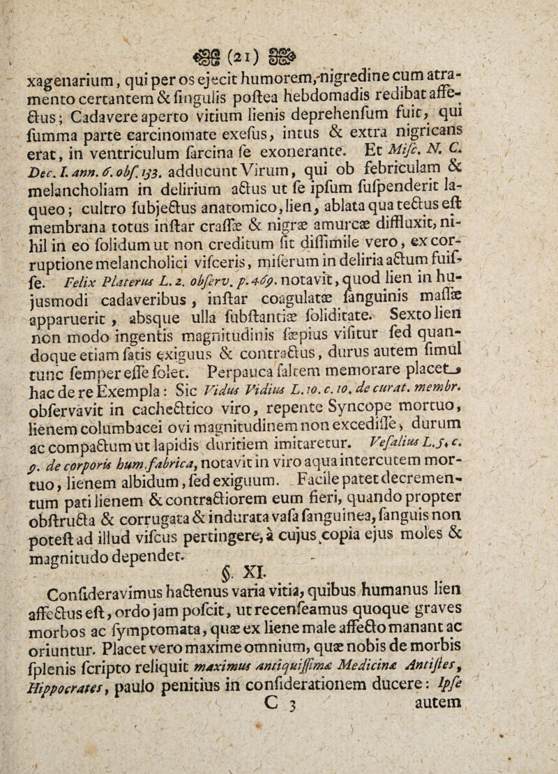 A (21) xagenarium, qui per os ejecit humorem,-nigredine cum atra¬ mento certantem & lingulis poftea hebdomadis redibat affe- ftus; Cadavere aperto vitium lienis deprehenfum fuit, qui fumma parte carcinomate exefus, intus & extra nigricans erat, in ventriculum farcina fe exonerante. Et Mijc. N, C. Dec. I. ann. ff. obf, ij3, adducunt Virum, qui ob febriculam & melancholiam in delirium aftus ut (e ipfum fufpenderit la¬ queo; cultro fubje&us anatomico,lien, ablata qua teftus eft membrana totus inftar cralfe & nigrse amurcae diffluxit, ni¬ hil in eo folidum ut non creditum fit diffimile vero, ex cor¬ ruptione melancholici vifceris, milerum in deliria aftum fuif? fe. Felix Platerus L. z. obferv. p. 4-fy. notavit, quod lien in hu¬ jusmodi cadaveribus , inftar coagulatae ianguinis maflae apparuerit’» absque ulla fubftantiae loliditate. Sexto lien non modo ingentis magnitudinis fepius vifitur fed quan¬ doque etiam fatis exiguus & contraftus, durus autem fimul tunc femnereftefolct. Perpauca ialtem memorare placet-» hac de re Exempla : Sic Vidus Vidius L. ?<?. c. io, de curat, membr. obfervavit in cache&tico viro, repente Syncope mortuo, lienem columbacei ovi magnitudinem non excedifie* durum ac compa&um ut lapidis duritiem imitaretur. Vefalitu L.jt c. p. de cprpork hum fabrica, notavit in viro aqua intercutem mor- tuo, lienem albidum, fed exiguum. ^Facile patet decremen¬ tum pati lienem & contradiorem eum fieri, quando propter obftrufta & corrugata & indurata vafa fanguinea, (anguis non poteftad illud vifcus pertingere,» cujus copia ejus moles & magnitudo dependet. ^ Confideravimus ha&enus varia vitia, quibus humanus lien affe&us eft, ordo jam pofcit, ut recenfeamus quoque graves morbos ac fymptomata, quas ex liene male affe&o manant ac oriuntur. Placet vero maxime omnium, quae nobis de morbis fplenis fcripto reliquit maximus antiquijfima Medicina Antijtes, Hippocrates, paulo penitius in confiderationem ducere: ipfe •j; , C 3 autem i