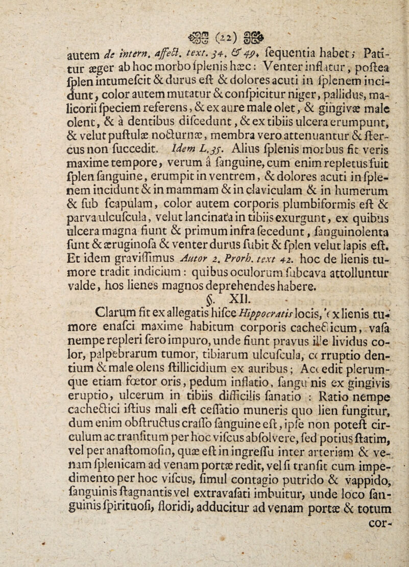 autem de intem, affett. text. 34, & Sequentia habet; Pati¬ tur aeger ab hoc morbo iplenis haec: Venter inflatur, poftea folenintumefcit& durus eft & dolores acuti in fplenem inci¬ dunt , color autem mutatur Stconfpicitur niger, pallidus, ma¬ licorii fpeciem referens, & ex aure male olet, & gingivae male olent, & a dentibus difcedunt, & ex tibiis ulcera erumpunt, & velut puftulae no&urnse, membra vero attenuantur &. fter- cus non fuccedit. Idem L.jj, Alius Iplenis morbus fit veris maxime tempore, verum a fanguine, cum enim repletus fuit fplen fanguine, erumpit in ventrem, & dolores acuti in fple¬ nem incidunt & in mammam & in claviculam & in humerum & fub fcapulam, color autem corporis plumbiformis eft & parva ulcufcula, velut lancinata in tibiis exurgunt, ex quibus ulcera magna fiunt & primum infra fecedunt, fanguinolenta funt & scruginofa & venter durus fubit & fplen velut lapis eft. Et idem graviffimus Autor 2, Prorb. text 42. hoc de lienis tu¬ more tradit indicium: quibus oculorum fubcava attolluntur valde, hos lienes magnos deprehendes habere. >. XIL * . ' Clarum fit ex allegatis hifce Hippocratis locis, V x lienis tu¬ more enafci maxime habitum corporis cachefi icum, vaia nempe repleri fero impuro, unde fiunt prayus ii!e lividus co- ■- lor, palpebrarum tumor, tibiarum ulcufcula, c< rruptio den¬ tium & male olens ftillicidium ex auribus; Aa edit plerum¬ que etiam faetor oris, pedum inflatio, fangu nis ex gingivis eruptio, ulcerum in tibiis difficilis fanatio : Ratio nempe cacheffici iftius mali eft ceflatio muneris quo lien fungitur, dum enim obftrufruscraflo fanguine eft, ipfe non poteft cir¬ culum ac tranfitum per hoc vifcus abfolvere, fed potius ftatim, vel peranaftomofin, quaeeftiningreffu inter arteriam & ve¬ nam fplenicam ad venam portae redit, vel fi tranfit cum impe¬ dimento per hoc vifcus, fimul contagio putrido & vappido, fanguinisftagnantisvel extravafati imbuitur, unde loco fan- guinis fpirituofi, floridi, adducitur ad venam portae & totum cor- *