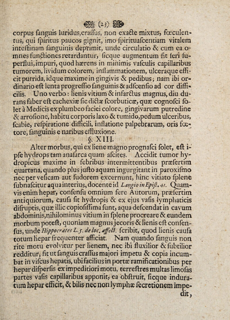 ■<v- V A Pi corpus fanguis luridus,craflus, non exacie mixtus, Foeculen» tus, qui fpiritus paucos gignit, imo fpirituafcentiam vitalem inteftinam fanguinis deprimit, unde circulatio & cum ea o- mnesfun&ionesretardantur, ficque augmentum fit feri fu- perflui,impuri, quod haerens in minimis vafculis capillaribus tumorem, lividum colorem, inflammationem, ulceraque effi¬ cit putrida, idque maxime in gingivis & pedibus; nam ibi or¬ dinario eft lenta progreflio fanguinis & adfcenfto ad cor diffi¬ cilis. Uno verbo: lienis vitium & infarftus magnus, diu du¬ rans faber eft cachexiae ficdi&as fcorbuticae, quae cognofci fb- let a Medicis ex plumbeo faciei colore, gingivarum putredine & arrofione, habitu corporis laxo & tumido,pedum ulceribus, fcabie, refpiratione difficili, inflatione palpebrarum, oris foe- tore, fanguinis e naribus effluxione. §. XIII. Alter morbus, qui ex liene magno prognafci folet, eft i- pfe hydrops tam anafarca quam afcites. Accidit tumor hy¬ dropicus maxime in febribus intermittentibus praefertim quartana, quando plus jufto aquam ingurgitant in paroxifmo nec per veficam aut fudorem excernunt, hinc vitiato fplene fubnafcitur aqua interius, docente id LapgioinEpiJl^i. Quam¬ vis enim hepar, confenfu omnium fere Autorum, praefertim antiquiorum, caufa fit hydropis & ex ejus vafis lymphaticis difruptis, quae illic copiofiflima funt, aqua defcendat in cavum abdominis,nihilominus vitium in fplene procreare & eundem morbum poteft, quoniam magnus jecoris & lienis eft confen- fus, unde Hippocrates L.j. deloc, jffett. fcribit, quod lienis caufa totum hepar frequenter afficiat. Nam quando fanguis non rite motu evolvitur per lienem, nec ibi fluxilior &fubtilior redditur, fit ut fanguis crafliis majori impetu & copia incum¬ bat in vifcus hepatis, ubi facilius in portae ramificationibus per hepar difperfis ex impeditiori motu, terreftres multas limofas partes vafis capillaribus apponit, ea obftruit, ficque indura¬ tum hepar efficit, & bilis nec non lymphae fecretionem impe- T; ;■ . . > dit,