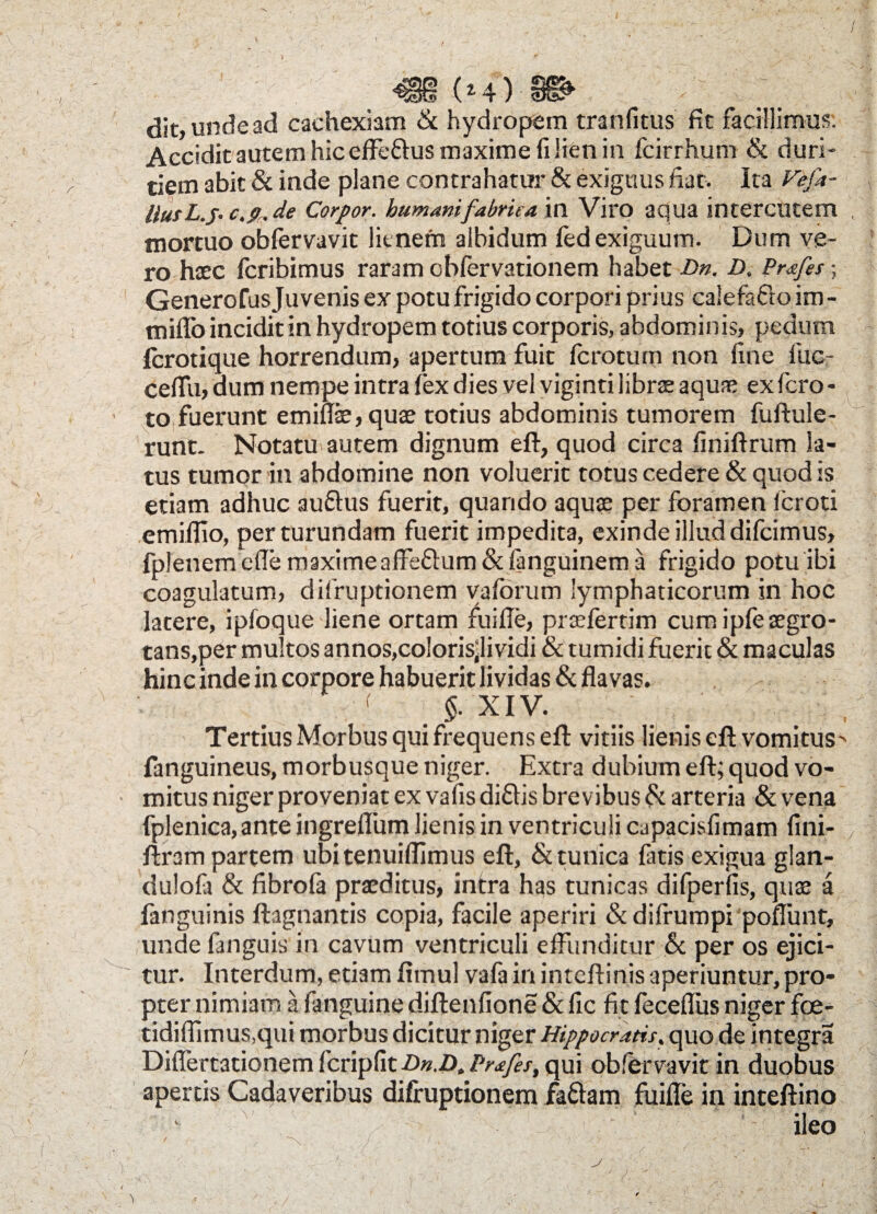 / dit, unde ad cachexiam & hydropem tranfitus fit facillimus. Accidit autem hic effe&us maxime (i lien in fcirrhum & duri¬ tiem abit & inde plane contrahatur & exiguus fiat. Ita Vefa- Uus L.J. c.9„ de Corpor. humani fabrica in Viro apua intercutem mortuo obfervavit litnern albidum fed exiguum. Dum ve¬ ro haec fcribimus raram cbfervationem habet Dn. D. Prafes-, Generofus Juvenis ex potu frigido corpori prius calefafto im - mifib incidit in hydropem totius corporis, abdominis, pedum - fcrotique horrendum, apertum fuit fcroturn non fine fuc- ceflu, dum nempe intra fex dies vel viginti librae aquae ex fero - ■ to fuerunt emiflae, quae totius abdominis tumorem fuftule- runt. Notatu autem dignum eft, quod circa finiftrum la¬ tus tumor in abdomine non voluerit totus cedere & quod is etiam adhuc auftus fuerit, quando aquae per foramen feroti emiflio, per turundam fuerit impedita, exinde illud difeimus, fplenemeffemaximeaffeftum&fanguinema frigido potu ibi coagulatum, difruptionem yafbrum lymphaticorum in hoc latere, ipfoque liene ortam fuifle, praefertim cum ipfe aegro¬ tans,per multos annos,colorisjividi & tumidi fuerit & maculas hinc inde in corpore habuerit lividas & flavas. §. XIV. Tertius Morbus qui frequens eft vitiis lienis eft vomitus^ fanguineus, morbusque niger. Extra dubium eft; quod vo¬ mitus niger proveniat ex vafis diflis brevibus & arteria & vena fplenica,ante ingreflum lienis in ventriculi capacisfimam fini- ; ftram partem ubitenuiflimus eft, & tunica fatis exigua glan- dulofa & fibrofa praeditus, intra has tunicas difperfis, quae a fanguinis ftagnantis copia, facile aperiri & difrumpi poflunt, unde fanguis in cavum ventriculi effunditur 6c per os ejici-  tur. Interdum, etiam fitnul vafa in inteftinis aperiuntur, pro¬ pter nimiam a fanguine diftenfione & fic fit feceflus niger fce- tidiflimus.qui morbus dicitur niger Hippocratis, quo de integra Differtationemfcripfiti)».i)./>/'^/fj', qui obfervavit in duobus apertis Cadaveribus difruptionem fattam fuifle in inteftino ileo