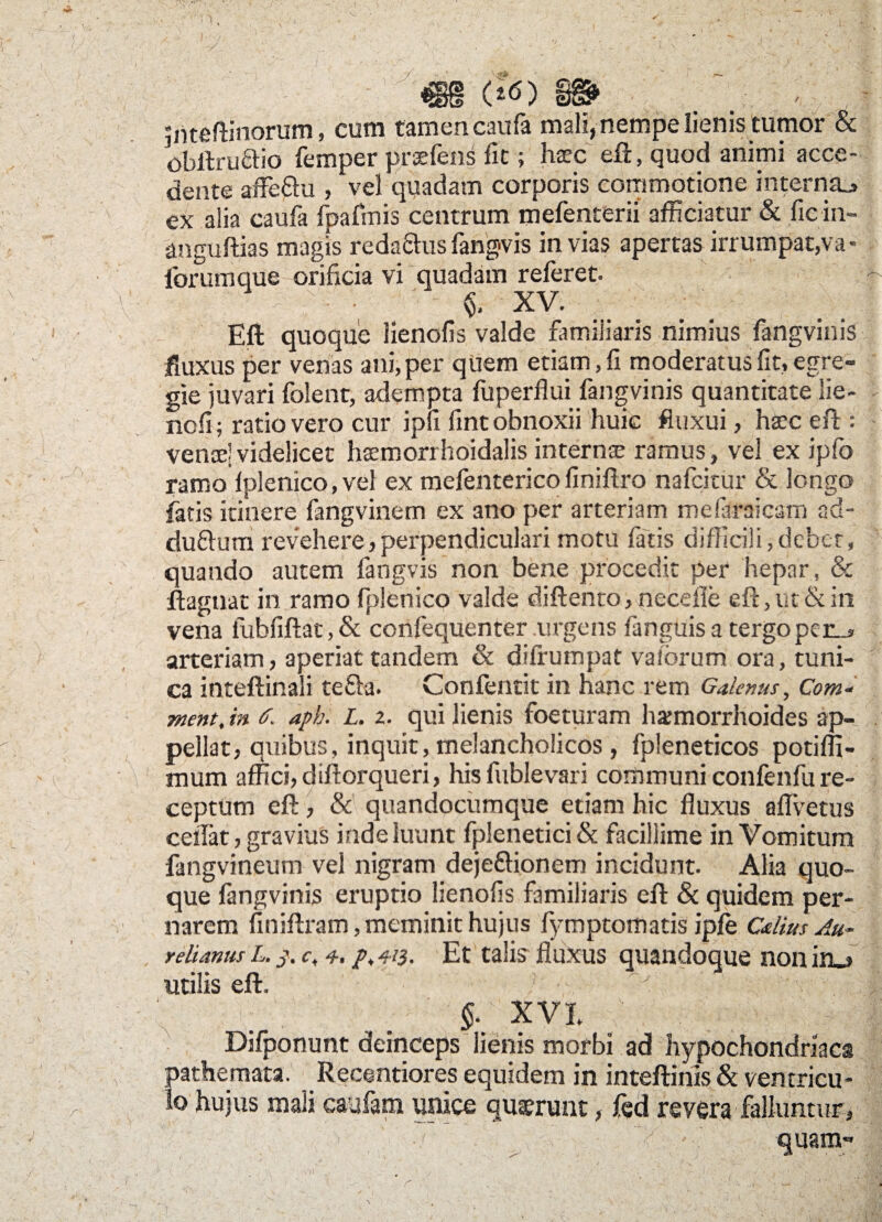 m w? / . ' Jnteftinorum, cum tamen caufa mali, nempe lienis tumor 8c obllrudio femper praefens fit; haec eft, quod animi acce¬ dente affe&u , vel quadam corporis commotione interna^ ex alia caufa fpafmis centrum mefenterii afficiatur & fiein- anguftias magis reda&us fangvis in vias apertas irrumpat,va * iorum que orificia vi quadam referet. *- ; •, ' XV. Eft quoque lienofis valde familiaris nimius fangvinis fluxus per venas ani, per quem etiam, fi moderatus fit* egre¬ gie juvari folent, adempta fuperflui fangvinis quantitate lie- ^ nofi; ratio vero cur ipfi fint obnoxii huic fluxui, haec eft : vencelvidelicet haemorrhoidalis internae ramus, vel ex ipfo ramo fplenico, vel ex mefenterico finiflro nafcitur & longo fatis itinere fangvinem ex ano per arteriam mefaraicam ad- du&um revehere, perpendiculari motu fatis difficili, debet, quando autem fangvis non bene procedit per hepar, & ftagnat in ramo fplenico valde diffento, neceffe eft, ut & in vena fabfiftat, & confequenter urgens fanguisa tergo per_> arteriam, aperiat tandem & difrumpat valbrum ora, tuni¬ ca inteftinali tefta. Confentit in hanc rem Galenus, Com- ment, in 6. aph. L. z. qui lienis foeturam ha;morrhoides ap- . pellat, quibus, inquit, melancholicos , fpleneticos potifli- mum affici, diftorqueri, his fublevari communi confenfu re¬ ceptum eft, & quandocumque etiam hic fluxus advenis ceflat, gravius inde luunt fplenetici & facillime in Vomitum fangvineum vel nigram dejeftionem incidunt. Alia quo¬ que fangvinis eruptio lienofis familiaris eft & quidem per- narem finiftram, meminit hujus fymptomatis ipfe Celius Au¬ relianus L. c, 4. /♦ 4i3- Et talis fluxus quandoque non in_» utilis eft. ' y ivi ■ . i- ; . $. XVI Difponunt deinceps lienis morbi ad hypochondriaca pathemata. Recentiores equidem in inteftinis & ventricu¬ lo hujus mali caufam unice quaerunt, fed revera falluntur, „ quam-