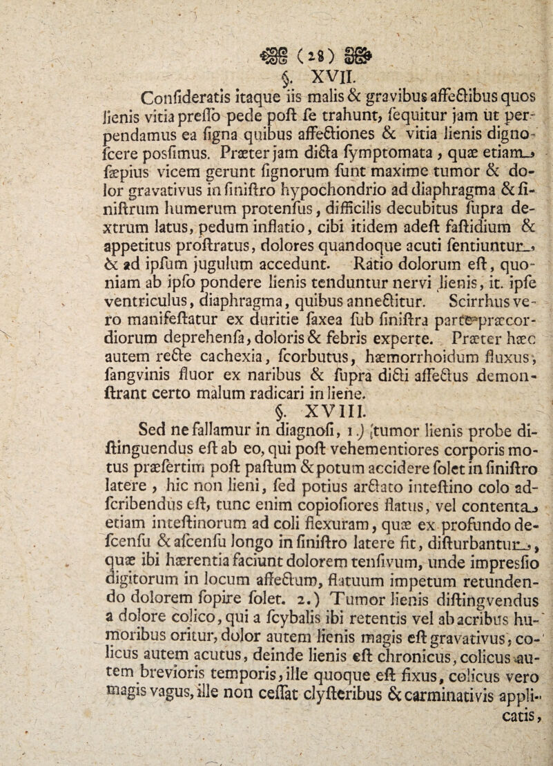 ) (*S) §. XVII. Confideratis itaque iis malis & gravibus affe&ibus quos lienis vitia preflb pede poft fe trahunt, {'equitur jam ut per¬ pendamus ea figna quibus affe&iones & vitia lienis digno- fcere posfimus. Praeter jam di&a fymptomata, quae etiam_> faepius vicem gerunt fignorum funt maxime tumor & do¬ lor gravativus infiniftro hypochondrio ad diaphragma & fi- niftrum humerum protenfus, difficilis decubitus fupra de¬ xtrum latus, pedum inflatio, cibi itidem adeft faftidium & appetitus proftratus, dolores quandoque acuti fentiuntur_, & ad ipfum jugulum accedunt. Ratio dolorum eft, quo¬ niam ab ipfo pondere lienis tenduntur nervi lienis, it. ipfe ventriculus, diaphragma, quibus anne&itur. Scirrhus ve¬ ro manifeftatur ex duritie faxea fub finiftra parttppraccor- diorum deprehenfa, doloris & febris experte. Praeter haec autem re&e cachexia, fcorbutus, haemorrhoidum fluxus, fangvinis fluor ex naribus & fupra di&i afFe&us demon- ftrant certo malum radicari in liene. §. XVIII. Sed ne fallamur in diagnofi, i.) [tumor lienis probe di- ftinguendus eft ab eo, qui poft vehementiores corporis mo¬ tus praeferam poft paftum & potum accidere folet in finiftro latere , hic non lieni, fed potius arflato inteftino colo ad- feribendus eft, tunc enim copiofiores flatus, vel contenta.., etiam inteftinorum ad coli flexuram, quas ex profundo de- fcenfu &afcenfu longo infiniftro latere fit, difturbantur_,, quae ibi haerentia faciunt dolorem tenfivum, unde impresfio digitorum in locum affe&ura, flatuum impetum retunden¬ do dolorem iopire folet. 2.) Tumor lienis diftingvendus a dolore colico, qui a fcybalis ibi retentis vel ab acribus hu-' moribus oritur, dolor autem lienis magis eft gravativus, co¬ licus autem acutus, deinde lienis eft chronicus, colicus ^au¬ tem brevioris temporis,ille quoque eft fixus, colicus vero magis vagus, ille non ceflat clyfteribus & carminativis appli¬ catis , *