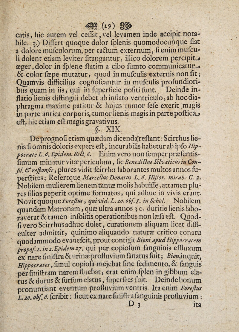 I (*?) §§^ catis, hic autem vel ceflat, vel levamen inde accipit nota¬ bile. 3.) Differt quoque dolor fplenis quomodocunque fiat a dolore mufculorum, per tafhim externum, fi enim mufcu- li dolent etiam leviter fitangantur, illico dolorem percipit.» aeger, dolor in fplene ftatim a cibo fumto communicatur.» & color faepe mutatur, quod in mufculis externis non fit; Quamvis difficilius cognofcantur in mufculis profundiori¬ bus quam in iis, qui in fuperficie pofiti funt. Deinde in¬ flatio lienis diftingui debet ab inflato ventriculo, 3b hoc dia¬ phragma maxime patitur & hujus tumor fele exerit ;magis in parte antica corporis, tumor lienis magis in parte pofticaj eff, hic etiam eft magis gravativus. §. xix. - De prognofi etiam quaedam dicenda'reftant: Scirrhus lie¬ nis fi omnis doloris expers eff, incurabilis habetur ab iplo Hip¬ pocrate L. 6. Epidem. &S. d. Enim vero non femper prsefentis- fimum minatur vine periculum, fic Benediftm Silvaticus in Con¬ fli. &reftonfit, plures vidit Icirrho laborantes multos annos fu- perftites; Refertque Marcellia Donatus L.d. Hiflor. mirab. C. 3. Nobilem mulierem lienem tantae molis habuifle, attamen plu¬ res filios peperit optime formatos, qui adhuc in vivis erant. Novit quoque ForeJUu, qui vid. L. 20. obf. 8, in Schol. Nobilem quandam Matronam, quae ultra annos 3 o. duritie lienislabo- raverat & tamen inlolitis operationibus non Itefa eft. Quod- fi vero Scirrhus adhuc dolet, curationem aliquam licet diffi-  Culter admittit, quinimo aliquando naturae critico conatu quodammodo evanelcit, prout contigit Bioni apud Hippocratem propof.z.in2.Epidem2^ qui per copiofum languinis effluxum ex nare finiftra & urinae profluvium fanatus fuit; Bion,inquit, Hippocrates, fimul copiofa mejebat fine fedimento, & fanguis perfiniftram narem fluebat, erat enim fplen in gibbum ela¬ tus & durus & furfum elatus, fuperffes fuit. Deinde bonum pronuntiant eventum profluvium ventris. Ita enim Foreftus L. zo. obf. d. fcribit: ficut ex nare finiftra languinis profluvium: I . , D 3 ita