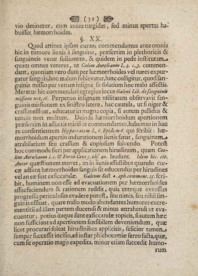 vio detinetur, cum antea turgidas, fed eminus apertas ha- buiflet haemorrhoides. / ' ’ ' <. §• XX. . ' - ' ' Quod attinet ipfam curam commendamus ante omnia hic in tumore lienis ii [anguine, praefertim in plethoricis & fanguineis venae fe&ionem, & quidem in pede inftitutam_* quam omnes veteres,, ut Cdius Aurelianus l. 3. c,3. commen¬ dant quoniam vero dum per haemorrhoides vel nares expur- - gatur fanguis,hoc malum fublevatur,hinc colligitur, quod lan- guinis millio per venam infigne lit folatium hoc malo affeftis. Meretur hic commendari egregius locus Galeni Lib. de [anguinis mijfione net. 16. Perpetuo infignem utilitatem obfervavit fan- guinis misfionem ex finiftro latere, hac cautela, ut fi niger & craffus effluat, educaturin magna copia, fi autem pallidus Sc tenuis non multum'. Deinde haemorrhoidum apertionem praefertim in alluetis mirifice commendamus,habemus in hac re confentientem Hippocratem L, 6. Epidemd. qui feribit: hae¬ morrhoidum apertio indurationem lienis fanat, fanguinemj» atrabilarium feu crafflum & copiofum folvendo. Poteft hoc commode fieri per applicationem hirudinum, quam Coe* litu Aurelianus L c. & Fortis Centj. abf. 40. laudant. Idem hic. cit. Autor quaeftionem movet, an in lienis affe&ibus quando coe- cae adfunt haemorrhoides fanguis fit educendus per hirudines vel an eae fiat exficcandae. Galenus Sebi. 4. aph.comment. 2j. feri¬ bit, hominem non effle ad evacuationem per haemorrhoides affluefaciendum & rationem reddit, quia uterque excefflus progreffu periculofiis evadere poteft, feu nimis, feu nihil fan- guinis effluat, quare nullo modo abundantes humores excre- mentitii ad illam partem ducendi & minus attrahendi ut eva¬ cuentur y potius itaque funt exficcandae topicis, fi autem haec non fufficiantad apertionem fenfibilem deveniendum, quae licet procurari foleat hirudinibus applicitis, felicior tamen.» femper fuccefiit incifio,ad inftar phlebotomiae ferro fafta.quae, cum fit operatio magis expedita, minor etiam fuccedit humo- ■ c v; rum