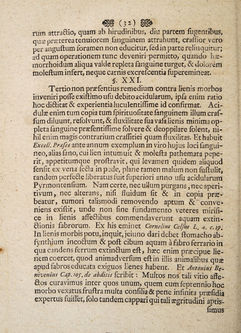 riirn attra&io, quam ab hirudinibus, diu partem fligentibus, qus praeterea tenuiorem fanguinem attrahunt, craflior vero per anguftum foramen non educitur, fedin parte relinquitur; ad quam operationem tunc deveniri permitto, quando hae* morrhoidum aliqua valde repleta fanguine turget, & dolorem moleftum infert, neque carnis excrefcentia fuperemineat. «. XXI. . Tertio non praefentius remedium contra lienis morbos inveniri pofle exiftimo ufu debito acidularum, ipfa enim ratio hoc di&itat & experientia luculentiflime id confirmat. Aci¬ dulae enim tum copia tum fpirituofitate fanguinem illum craf- fum diluunt, refolvunt, & fluxilitate fua vafa lienis minima op- pleta fanguine praefentiflimefblvere& deoppilare folent, ni¬ hil enim magis contrarium craffitiei quamfluxilitas. Et habuit Exceil. Prafei ante annum exemplum in viro hujus loei (angui-■ neo, alias fano, cui lien intumuit & molefta pathemata pepe- rit, appetitumque proftravit, qui levamen quidem aliquod fenfit ex vena fe&a in pede, plane tamen malum non fuftulit, tandem perfe&e liberatus fuit fuperiori anno ufu acidularum Pyrmontenfium. Nam certe, nec ullum purgans, nec aperi- tivum, nec alterans, nifi fluidum fit & in copia prae¬ beatur, tumori talismodi removendo aptum & conve¬ niens exiftit, unde non fine fundamento veteres mirifi¬ ce in lienis affeffibus commendaverunt aquam extin- ftionis fabrorum. Ex his eminet Cornelius Celfiu L. 4. c. 19 > In lienis morbis potu,inquit, jeiuno dari debet flomachoab- fynthium incoatum & pofl: cibum aquam a fabro ferrario in qua candens ferrum extinttum eft, haec enim praecipue lie¬ nem coercet, quod animadverfum eftin illis animalibus quae apud fabros educata exiguos lienes habent. Et Antonius Be- nivenius Cap. ioj, de abditis feribit: Multos nos tali vitio affe- ftos curavimus inter quos unum, quem cumfeptenniohoc morbo vexatus fruftra multa confilia & pene infinita praefidia expertus fuilTet, folo tandem cappari qui tali aegritudini aptis- fimus