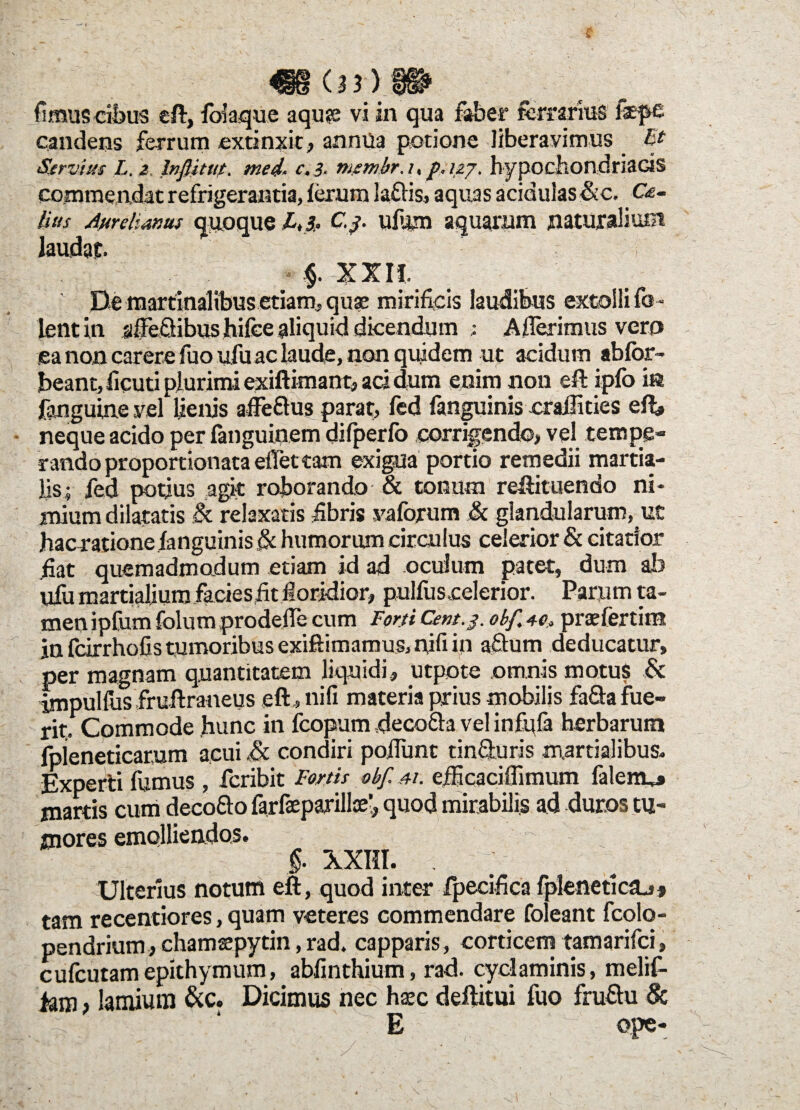 candens ferrum extinxit, anmla potione liberavimus Et Servius L. 2 Inftitut. med. c.3. membr.up.12j. hypochondriacis commendat refrigerantia, ferum la£Hs, aquas acidulas&c. C&- iius Aurelianus quoque £.4. C.$. ufum aquarum naturalium laudat. ; f XXIi De martinalibus etiam, quas mirificis laudibus extolli fo - lentin affeQibus hifce aliquid dicendum : Afferimus vero ea non carere fuo ufu ac laude, non quidem ut acidum abfbr- beant, ficuti plurimi exiftimant, ad dum enim non eft ipfo in fanguinevefi lienis affe&us parat, fed fanguinis craflities eft» neque acido per fanguinem difperfo corrigendo, vel tempe¬ rando proportionata effet tam exigua portio remedii martia- Jis; fed potius agit roborando & tonum refeituendo ni¬ mium dilatatis & relaxatis fibris vaforum & glandularum, ut hacratione fanguinis & humorum circulus celerior & citatior fiat quemadmodum etiam id ad oculum patet, dum ab ufu martialjum facies fit floridior, pulfuscelerior. Parum ta¬ men ipfum folum prodeffe cum Forti Cem.j. obf 40. praefertim in fcirrhofis tumoribus exiftimamus, nifi in aftum deducatur, per magnam quantitatem liquidi, utpote omnis motus & impulfus fruftraneus eft, nili materia prius mobilis fa&a fue¬ rit,. Commode hunc in fcopum decofta vel infufa herbarum fpieneticarum acui £c condiri poffunt tinfturis martialibus. Experti fumus , fcribit Fortis obf m. efEcaciffimum falenu* martis cum deco&o farfaeparillse’, quod mirabilis ad duros tu¬ mores emolliendos. §. XXIII. , Ulterius notum eft, quod inter fpecifica fpleneticaj* tam recentiores, quam veteres commendare foleant fcolo- pendrium, chamsepytin, rad. capparis, corticem tamarifci, cufcutamepithymum, abfinthium, rad. cyclaminis, melif- iam > lamium &c. Dicimus nec haec deftitui fuo fruftu & /