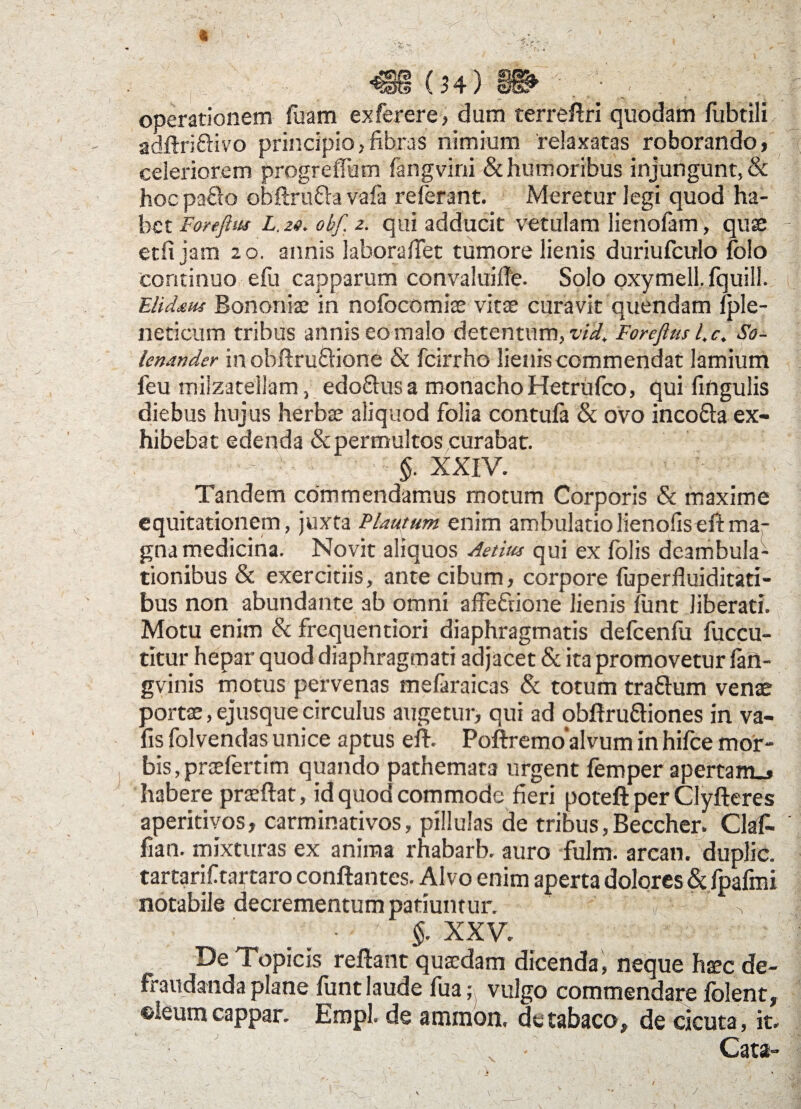 ■IV' V (34) operationem fiiam exferere, dum terreflri quodam fubtili adftriftivo principio,fibras nimium relaxatas roborando, celeriorem progreffum fangvini & humoribus injungunt, & hoc pafto obflru&a vafa referant. Meretur legi quod ha¬ bet Forefliu L. ze. obf. z. qui adducit vetulam lienofam, quae etfi jam 20. annis labora fiet tumore lienis duriufculo foio continuo efu capparum convaluifle. Solo oxymell, fquili. Elidaus Bononiae in nofocomias vitae curavit quendam fple- neticum tribus annis eo malo detentum, vid. Fonfius l, c. So- lenander in obflru&ione & fcirrho lienis commendat lamium feu miizatellam, edo&usa monacho Hetrufco, qui fingulis diebus hujus herbae aliquod folia contufa & ovo inco&a ex¬ hibebat edenda & permultos curabat. §. XXIV. Tandem commendamus motum Corporis & maxime equitationem, juxta Plautum enim ambulatiolienofiseftma¬ gna medicina. Novit aliquos Aetius qui ex fblis deambula¬ tionibus & exercitiis, ante cibum, corpore fuperfluiditati- bus non abundante ab omni affefnone lienis funt liberati. Motu enim & frequentiori diaphragmatis defcenfu fuccu- titur hepar quod diaphragmati adjacet & ita promovetur fan- gvinis motus pervenas mefaraicas & totum tra£lum venae portae, ejusque circulus augetur, qui ad obflru&iones in va- fisfolvendasunice aptus efl. Poftremoalvuminhifcemor¬ bis, praefertim quando pathemata urgent femper apertam., habere praeftat, id quoo commode fieri potefl per Clyfleres aperitivos, carminativos, pillulas de tribus, Beccher. Clafi- fian. mixturas ex anima rhabarb. auro fulm. areati, dtiplic. tartarif tartaro conflantes. Alvo enim aperta dolores & fpafmi notabile decrementum patiuntur. v _ • J §. XXV. De Topicis reflant quaedam dicenda, neque htec de¬ fraudanda plane funt laude fua ,* vulgo commendare folent, ©leumcappar. Empl. de ammon. de tabaco, de cicuta, it. Cata- v