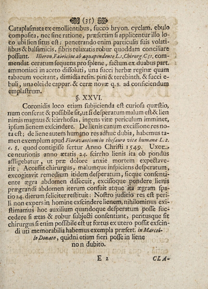«§§(3f) m , Cataplafmata ex emollientibus, fucco bryon. cyckiti. ebtilo Compofita, nec fine ratione, praefertim fi applicentur illo lo¬ co ubi lien litus eft; penetrando enim particulis fuis volati¬ libus &balfamicis, fibris relaxatis robur quoddam conciliare poliunt. Hieron.Fabriciua ab aquapendente La .Chirurg.C.51, com¬ mendat ceratum fequens pro fplene, fa&urn ex duabus part. arnmoniaci in aceto difloluti, una fucci herbae reginae quam tabacum vocitant, dimidia refin. pini & terebinth. & fucci e- buli, una olei de cappar. & cerae novae q.s. ad conficiendum emplaftrnm. §. XXVI. Coronidis loco etiam fubjicienda eft curiofa quaeftio, num conferat & poflibile fit,ut fi defperatum malum eft& lien nimis magnus & lcirrhofus, ingens vitae periculum imminet, ipfum lienem exfchidere. Delienis canum excidione res no¬ ta eft; de liene autem humgno res adhuc dubia, habemus ta¬ men exemplum apud Fiorav antium in thefauro vita humana L. 2. c. 8. quod contigille fertur Anno Chrifti 1549. Uxor_> centurionis anno aetatis 24. fcirrho lienis ita ob pondus affligebatur , ut prae dolore anxie mortem expe&ave- rit; Accellit chirurgus, malumque infpiciens defperatum, excogitavit remedium itidem defperatum, ficque confenti- ente aegra abdomen dillecuit, excilToque pondere, lienis praegrandi abdomen iterum confuit atque ita aegram fpa- zio 24. dierum feliciter reftituit: Noftro judicio res eft peri- II non expers in homine exfcindere lienem, nihilominus exi- ftimamus hoc auxilium quandoque defperatum polle fuc- cedere fi aetas & robur fubje&i confentiant, peritusque fit \ chirurgus fi enim poffibile eft ut foetus ex utero poflit exfcin- di uti memorabilia habemus exempla praefert, in Marcel~ fa Dmato, quidni etiam fieri poflTe in liene no n dubito. CL A-