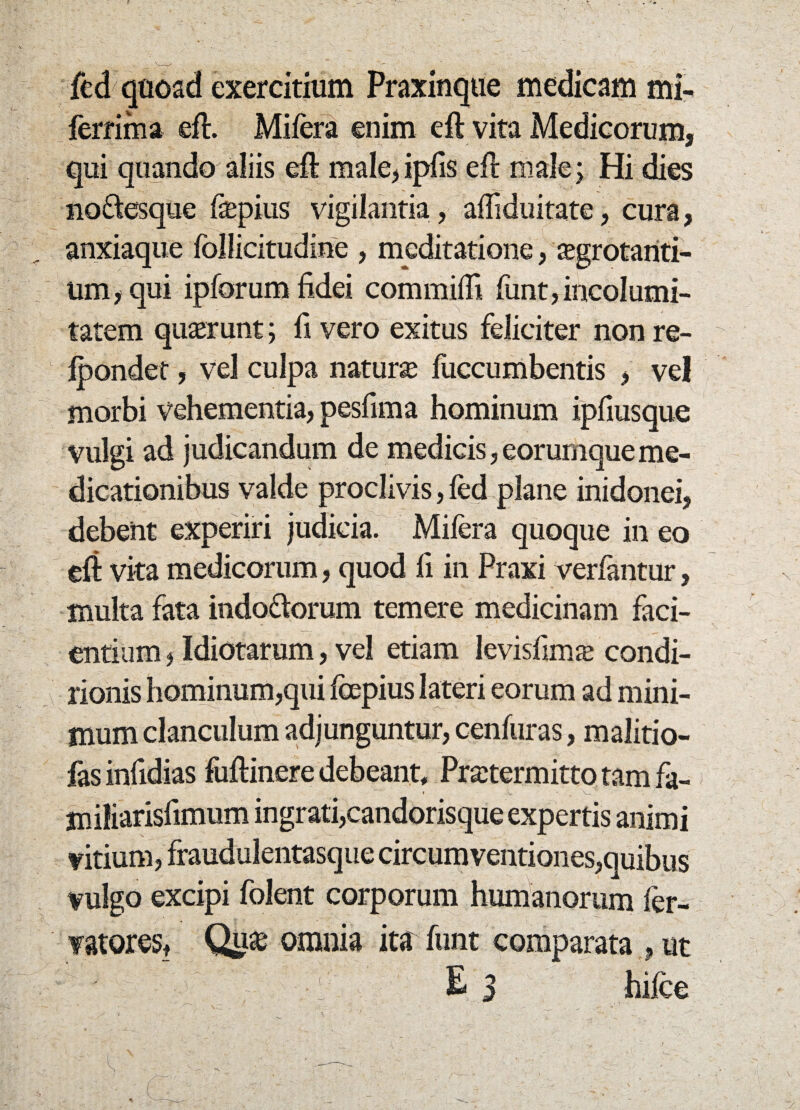 fed quoad exercitium Praxinque medicam Ali¬ ferrima eft. Miiera enim eft vita Medicorum, qui quando aliis eft male, ipfis eft male; Hi dies no&esque fepius vigilantia, afliduitate, cura, anxiaque follieitudine , meditatione, aegrotanti¬ um , qui ipforum fidei commifii funt,incolumi¬ tatem quaerunt; fi vero exitus feliciter non re- lpondet, vel culpa naturae fuccumbentis , vel morbi vehementia, pesfima hominum ipfiusque vulgi ad judicandum de medicis, eorumqueme¬ dicationibus valde proclivis, fed plane inidonei, debent experiri judicia. Mifera quoque in eo eft vita medicorum, quod fi in Praxi verfantur, multa fata indo&orum temere medicinam faci¬ entium , Idiotarum, vel etiam levisfims condi- rionis hominum,qui impius lateri eorum ad mini¬ mum clanculum adjunguntur, cenfuras, malitio- fasinfidias fuftinere debeant, Pratermitto tam fa- miliarisfimum ingrati,candorisque expertis animi vitium, fraudulentasque circumventiones,quibus vulgo excipi folent corporum humanorum fer- vatores, omnia ita funt comparata , ut ‘ £ 3 hifce