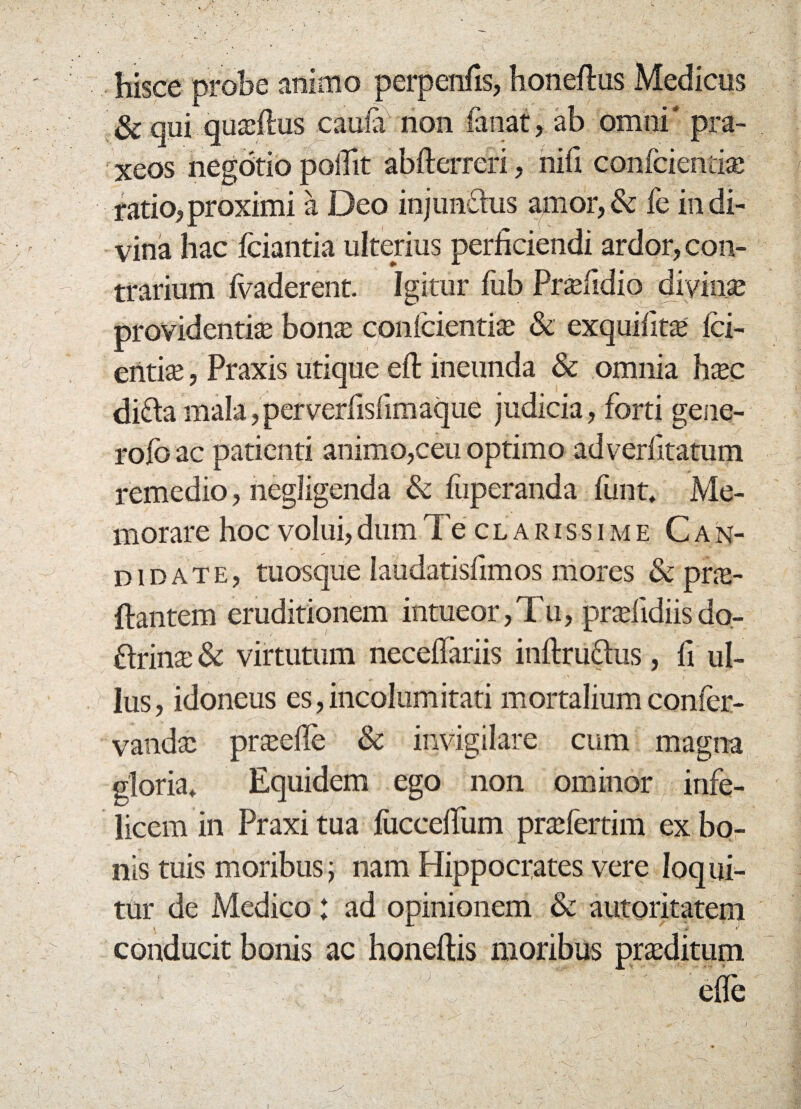 hisce probe animo perpenifis, honeftus Medicus & qui quadhis cauia non fanat, ab omni * pra- xeos negdtio pollit abfterrefi, nifi conicieiuias ratio, proximi a Deo injundus amor, & fe in di¬ vina hac fciantia ulterius perficiendi ardor, con¬ trarium ivaderent. Igitur fub Prasfidio divinae providentias bonas confcientias & exquifit$ fci- entiae, Praxis utique eft ineunda & omnia h$c dida mala,perverfisfimaque judicia, forti gene- rofbac patienti animo,ceu optimo adverfitatum remedio, negligenda & fuperanda funt, Me¬ morare hoc volui, dum Te clarissime Can¬ didate, tuosque laudatisfimos mores & pne- ftantem eruditionem intueor,Tu, praslidiisdo- drinas & virtutum neceffariis inftrudus, fi ul¬ lus, idoneus es,incolumitati mortalium conier- vandas praede & invigilare cum magna gloria. Equidem ego non ominor infe¬ licem in Praxi tua fiicceffum prasfertim ex bo¬ nis tuis moribus; nam Hippocrates vere loqui¬ tur de Medico: ad opinionem & autoritatem conducit bonis ac honeftis moribus prasditum ede '* ••• • - • * - *■' ' -j ,■ ' • 1 r ' - :J J - \ I