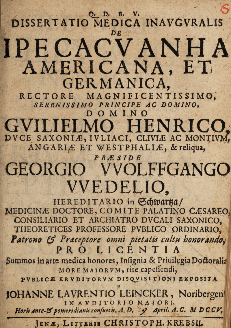 6 DISSERTATIO^IEDICA. INAVGVRALiS DE IPECACVANH A AMERICANA, ET GERMANICA, RECTORE MAGNIFICENTISSIMO,1 SERENISSIMO PRINCIPE AC DOMINO, DOMINO GVILIELMO HENRICO, DVCE SAXONIS, IVLIACI, CLIVIAE AC MONTIVM, ANGARIA ET WESTPHALIjE, & reliqua, P RM S ID E GEORGIO VVEDELIO, HEREDITARIO in ©C MEDICINiE DOCTORE, COMITE PALATINO CESAREO, CONSILIARIO ET ARCHIATRO DVCALI SAXONICO, THEORETICES PROFESSORE PVBLICO ORDINARIO, Patrono & Praceptore omni pietatis cultu honorando} PRO LICENTIA Summos in arte medica honores, Infignia & Priuilegia Do Aoralia more maiorvm, rite capeflendi, PVBLICJE ERVD1TORVM DISQUISITIONI EXPOSITA IOHANNE LAVRF.N TIO LEINCKER, Noribergen I N A V D I T O R I O M A I O R I, fltrUante^ti pomtridianUconfuttMiA.P, ~j? Aprtl. A. C. M DCCt^ Jen*, Litteris CHRISTOPH. K RE Ii SII. II