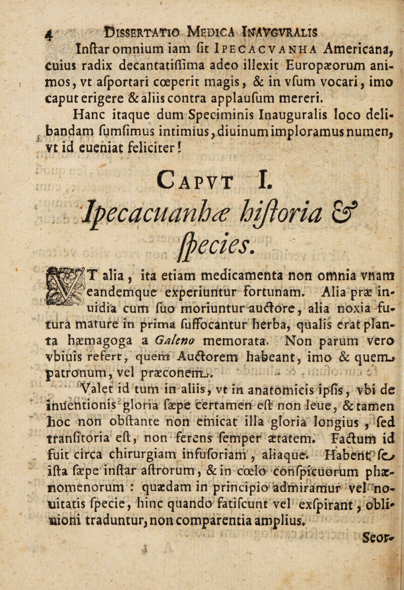 Inftaromnium iam fit Ipecacvanha Americana, cuius radix decantatiffima adeo illexit Europaeorum ani¬ mos, vt afportari coeperit magis, & in vfum vocari, imo caput erigere & aliis contra applaufum mereri. Hanc itaque dum Speciminis Inauguralis loco deli¬ bandam fumfimus intimius, diuinum imploramus numen, vt id eueniat feliciter l Capvt I. Ipecacuanhtf hiftoria & [pectes. T alia, ita etiam medicamenta non omnia vtiam eandemque experiuntur Fortunam» Alia prae in- uidia cum fuo moriuntur audore, alia noxia fu¬ tura mature in prima fuffocantur herba, qualis erat plan¬ ta haemagoga a Galeno memorata. Non parum vero vbiuis refert, quem Au<ftorem habeant, imo & quem.* patronum, vel prTconemj» Valet id tum in aliis, vt in anatomicis ipfis, vbi de Incentionis gloria faepe certamen eft: non leue, & tamen hoc non obftante non emicat illa gloria longius , fed tranfitoria eft, non ferens femper aetatem. Fadum id fuit circa chirurgiam infuforiam , aliaque. HaberiC fo Illa faepe inftar aftrorum, &in coelo confpfcuorum phae¬ nomenorum : quasdam in principio admiramur vel no- Alitatis fpecie, hinc quando fatifcunt vel exfpirant, obii- mioni traduntur, non comparentia amplius.