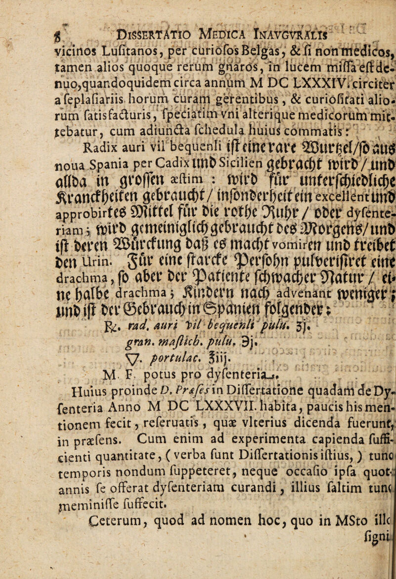 i *. Dissertatio Medica Inavgvralts vicinos Lufitanos, per curiofos Belgas, &fi non medicos, tamen alios quoque rerum gnaros, in lucem mifTaeftdc- nuo,quandoquidem circa antium M DC LXXXI V, circiter a feplaliariis horum curam gerentibus, & curiofitati alio¬ rum fatis faci uris, fpeCiatim vni alterique medicorum mit¬ tebatur, cum adiuncia lchedula huius commatis: Radix auri vil bequenli iff Cinc r<Jl*€ 2But*(3el/fO noua Spania per Cadix tmD Sicilien gebt*acf)t aflDa in groften sftim : n>irD fur unfeifcfrteDIicOe approbirteS SDWfeI fut* Die fOt()e ODei* dyfente- riam, trirD gemeinigncbgebraucbt Dees 2D?orgehg/tm& ift De ren QStfirefttng Dafj cd macf^f vomirm tmD freibet Dell Urin . gttr eine ffarcfe Perfofm pufocriflret cine drachma , fo aber Der patiente fd)ft>acf)er 0]ottir / ei* ne t>albc drachma; j?(nDern nad) advenant jvenujer; *' Der ©ebraucb in ©panien fofgenDer; radt auri i>il bequenlt pulu* Jj, gran. maflkh. pulu* 9j» SJ. portulae. fiij. M- F. potus pro dyfenteria-i. Huius proinde DkPrafesin Difrertatione quadanideDy* fenteria Anno M DC LXXXVII. habita, paucis his men¬ tionem fecit, referuatis, quae vlterius dicenda fuerunt, in prsefens. Cum enim ad experimenta capienda fuffi- cienti quantitate, ( verba funt Diflertationisiftius, ) tunc temporis nondum fuppeteret, neque occafio ipfa quot*:: annis fe offerat dyfenteriam curandi, illius faltim tum yneminiffe fuffecit. Ceterum, quod ad nomen hoc, quo in MSto ille