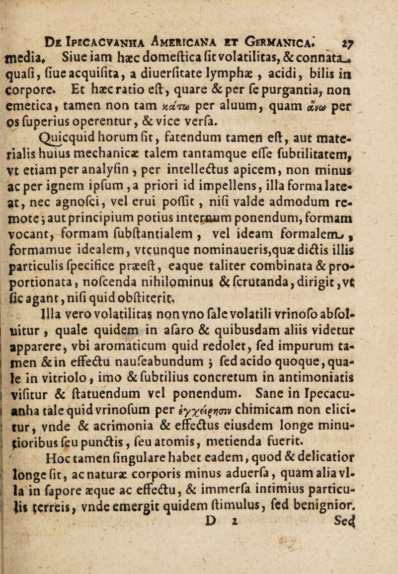 media, Siue iam haec domeftica fit volatilitas, & connata», quafi, fiueacquifita, a diuerfitate lymphae, acidi, bilis in corpore. Et haec ratio eft, quare &per fe purgantia, non emetica, tamen non tam Wt&j per aluum, quam £m per os fuperius operentur, & vice verfa. Quicquid horum fit, fatendum tamen eft, aut mate¬ rialis huius mechanicae talem tantamque efie fubtilitatem, Vt etiam per analyfin , per intelledlus apicem, non minus ac per ignem ipfum,a priori id impellens, illa forma late¬ at, nec agnofci, vel erui poffit, nifi valde admodum re¬ mote j aut principium potius internum ponendum, formam vocant, formam fubfitantialem , vel ideam formalerru , formamue idealem, vtcynque nominaueris,quaedi<Sis illis particulis fpecifice praeeft, eaque taliter combinata & pro- portionata, nofcenda nihilominus &fcrutanda,dirigit,vt jfic agant, nifi quid obftiterit. Illa vero volatilitas non vno fale volatili vrinofo abfol- I uitur , quale quidem in afaro & quibusdam aliis videtur j apparere, vbi aromaticum quid redolet, fed impurum ta- ! men &in effedu naufeabundum y fed acido quoque, qua- ! le in vitriolo, imo & fubtilius concretum in antimoniatis j vifitur & ftatuendum vel ponendum. Sane in Ipecacu- ij anha tale quid vrinofum per syx^voiv chrmicam non elici- | tur, vnde & acrimonia & effe&us eiusdem longe minu- i foribusfeupundis, feuatomis, metienda fuerit. | Hoc tamen fingulare habet eadem, quod & delicatior ! longe fit, ac naturae corporis minus aduerfa, quam alia vl- la in fapore aeque ac effe&u, & immerfa intimius particu¬ lis terreis, vnde emergit quidem (limulus, fed benignior. D z Se4