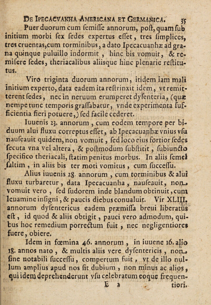 Puer duorum cum femiffe annorum, poft,quamfufe initium morbi fex fedes expertus e flet, tres fimplices, tres cruentas,cum torminibus, a dato Ipecacuanhae ad gra¬ na quinque puluilio indormit , hinc bis vomuit, & re« mi fere fedes, theriacalibus aliisque hinc plenarie reftitu- tus/ Viro triginta duorum annorum, itidem iam mali initium experto, data eadem ita refirinxit idem , vt remit¬ terent fedes, nec in neruum erumperet dyfenteria, (quae nempe tunc temporis graffabatur, vnde experimenta fy£« ficientia fieri potuere,) fed facile cederet» luuenis 23, annorum , cum eodem tempore per bi¬ duum alui fluxu correptus eflet, ablpecacuanhaevnius vfu naufeauit quidem, non vomuit, fed loco eius fortior fedes fecuta vna vel altera, & poftmodum fubftitit, fubiun$o fpecifico theriacali, ftatim penitus morbus. In aliis femel /altim , in aliis bis ter moti vomitus, cum fucceflu. Alius iuuenis 2g. annorum , cum torminibus &aluf fluxu turbaretur, data Ipecacuanha , naufeauit, nonL* vomuit vero , fed fudorem inde blandum obtinuit, eunt leuamine infigni, & paucis diebus conualuif. Vir XLIIX. annorum dyfentericus eadem praemifla breui liberatii$ cft , id quod & aliis obtigit, pauci vero admodum, qui¬ bus hoc remedium porreftum fuit , nec negligentiores fuere, obiere. Idem in foemina 46. annorum , in iuuene 16. alio 18. annos nato , & multis aliis vere dyfentericis, nofu fine notabili fucceflu, compertum fuit, vt de illo nul¬ lum amplius apud nos fit dubium , non minus ac alios, qui idem deprehenderunt vfu celebratum eocjue frequen- E a f tiorj.