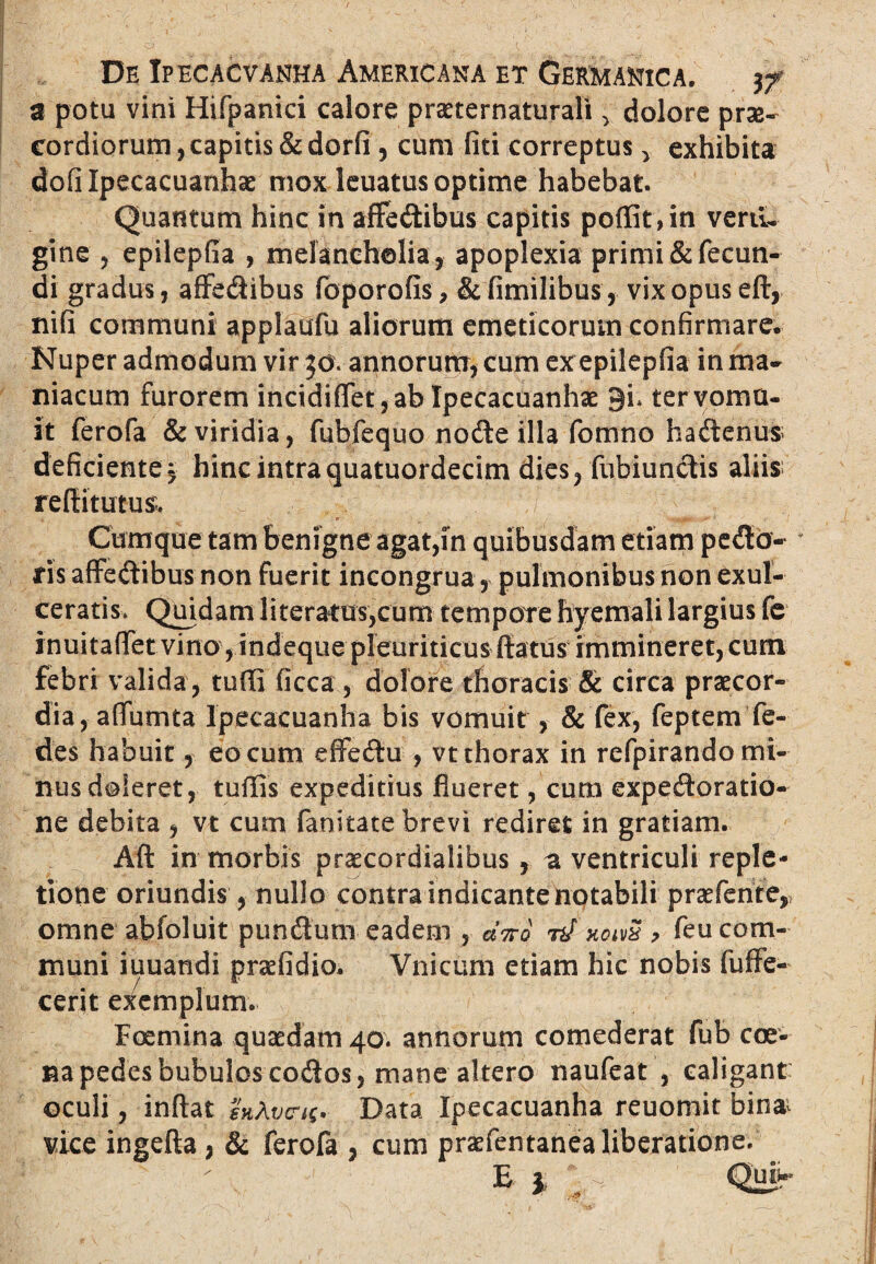 a potu vini Hifpanici calore praeternaturali , dolore prse- cordiorum, capitis & dorfi, cum liti correptus , exhibita dofilpecacuanhae mox leuatus optime habebat. Quantum hinc in affedibus capitis poflit,in verti¬ gine , epilepfia , melancholia, apoplexia primi & fecun¬ di gradus, affedibus foporofis, &fimilibus, vix opus eft, nifi communi applaufu aliorum emeticorum confirmare. Nuper admodum vir 30. annorum, cum ex epilepfia in ma¬ niacum furorem incidiflfet, ab Ipecacuanhae 9i* ter vomu¬ it ferofa & viridia, fubfequo node illa fomno hadenus; deficiente, hinc intra quatuordecim dies, fubiundis aliis reflitutus; Cumque tam benigne agat,in quibusdam etiam pedo¬ ris affedibus non fuerit incongrua, pulmonibus non exul¬ ceratis, Quidam literatus,cum tempore hyemali largius fe inuitafifet vino, indeque pleuriticus ftatus immineret, cum febri valida , tuffi ficca, dolore thoracis & circa praecor¬ dia, a(Tumta Ipecacuanha bis vomuit, & fex, feptem fe- des habuit, eo cum effedu , vt thorax in refpirando mi¬ nus doleret, tuffis expeditius flueret, cum expedoratio- ne debita , vt cum fanitate brevi rediret in gratiam. Aft in morbis praecordialibus, a ventriculi reple¬ tione oriundis, nullo contra indicante notabili praefente, omne abfoluit pundum eadem , «Vo n/ xoivx > feu com¬ muni iuuandi praefidio. Vnicum etiam hic nobis fuffe- cerit exemplum. Foemina quaedam 40. annorum comederat fub cae¬ na pedes bubulos codos 5 mane altero naufeat , caligant oculi, inflat vcit* Data Ipecacuanha reuomit bin& vice ingefta , & ferofa , cum praefentanea liberatione. E 1 Qui^